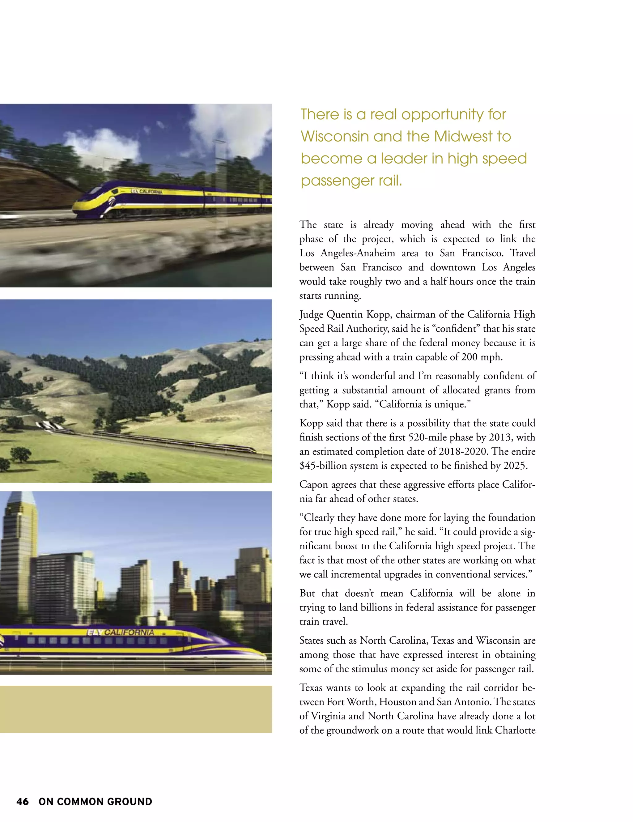 There is a real opportunity for
                      Wisconsin and the Midwest to
                      become a leader in high speed
                      passenger rail.

                      The state is already moving ahead with the first
                      phase of the project, which is expected to link the
                      Los Angeles-Anaheim area to San Francisco. Travel
                      between San Francisco and downtown Los Angeles
                      would take roughly two and a half hours once the train
                      starts running.
                      Judge Quentin Kopp, chairman of the California High
                      Speed Rail Authority, said he is “confident” that his state
                      can get a large share of the federal money because it is
                      pressing ahead with a train capable of 200 mph.
                      “I think it’s wonderful and I’m reasonably confident of
                      getting a substantial amount of allocated grants from
                      that,” Kopp said. “California is unique.”
                      Kopp said that there is a possibility that the state could
                      finish sections of the first 520-mile phase by 2013, with
                      an estimated completion date of 2018-2020. The entire
                      $45-billion system is expected to be finished by 2025.
                      Capon agrees that these aggressive efforts place Califor-
                      nia far ahead of other states.
                      “Clearly they have done more for laying the foundation
                      for true high speed rail,” he said. “It could provide a sig-
                      nificant boost to the California high speed project. The
                      fact is that most of the other states are working on what
                      we call incremental upgrades in conventional services.”
                      But that doesn’t mean California will be alone in
                      trying to land billions in federal assistance for passenger
                      train travel.
                      States such as North Carolina, Texas and Wisconsin are
                      among those that have expressed interest in obtaining
                      some of the stimulus money set aside for passenger rail.
                      Texas wants to look at expanding the rail corridor be-
                      tween Fort Worth, Houston and San Antonio. The states
                      of Virginia and North Carolina have already done a lot
                      of the groundwork on a route that would link Charlotte




46 ON COMMON GROUND
 