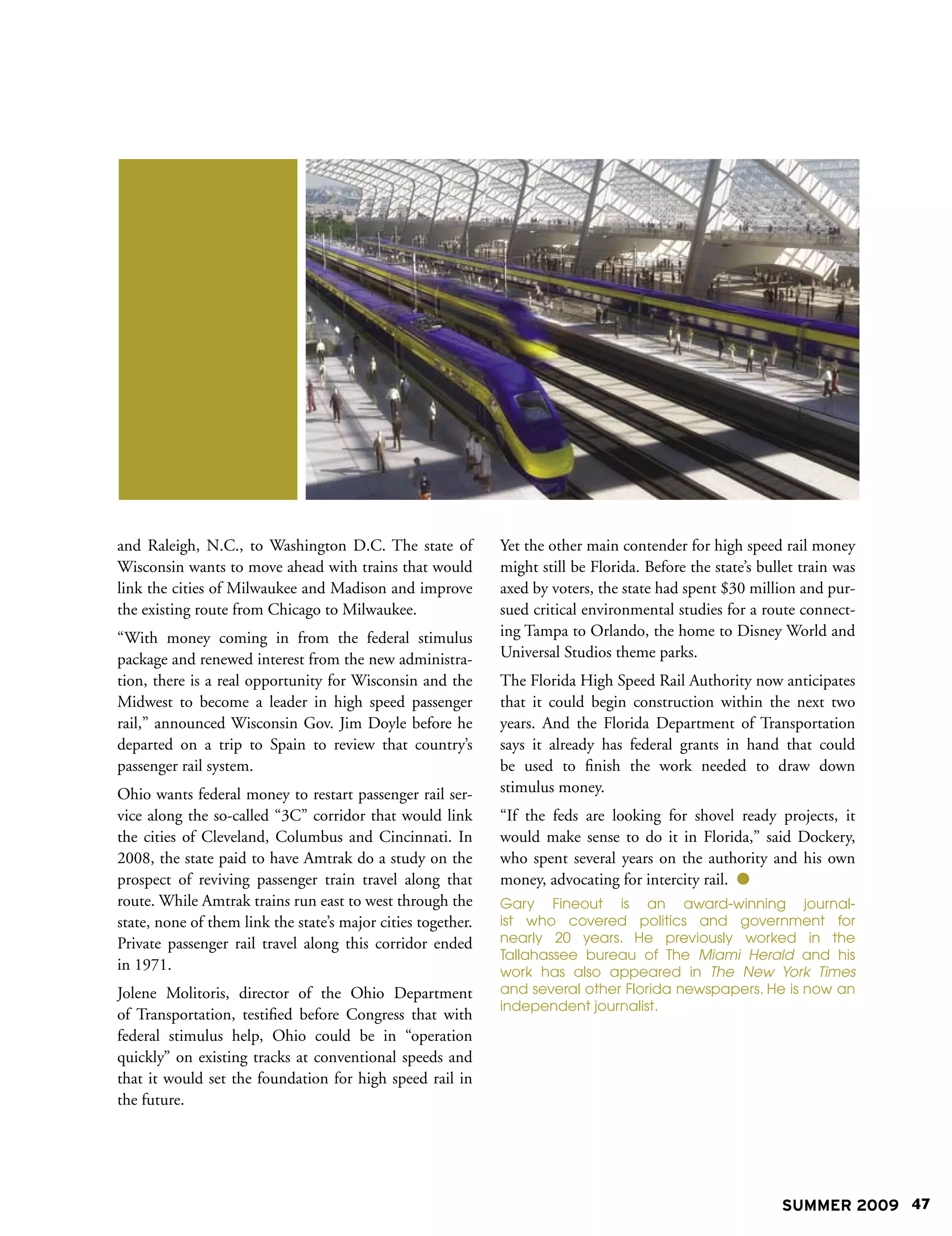 and Raleigh, N.C., to Washington D.C. The state of            Yet the other main contender for high speed rail money
Wisconsin wants to move ahead with trains that would          might still be Florida. Before the state’s bullet train was
link the cities of Milwaukee and Madison and improve          axed by voters, the state had spent $30 million and pur-
the existing route from Chicago to Milwaukee.                 sued critical environmental studies for a route connect-
“With money coming in from the federal stimulus               ing Tampa to Orlando, the home to Disney World and
package and renewed interest from the new administra-         Universal Studios theme parks.
tion, there is a real opportunity for Wisconsin and the       The Florida High Speed Rail Authority now anticipates
Midwest to become a leader in high speed passenger            that it could begin construction within the next two
rail,” announced Wisconsin Gov. Jim Doyle before he           years. And the Florida Department of Transportation
departed on a trip to Spain to review that country’s          says it already has federal grants in hand that could
passenger rail system.                                        be used to finish the work needed to draw down
Ohio wants federal money to restart passenger rail ser-       stimulus money.
vice along the so-called “3C” corridor that would link        “If the feds are looking for shovel ready projects, it
the cities of Cleveland, Columbus and Cincinnati. In          would make sense to do it in Florida,” said Dockery,
2008, the state paid to have Amtrak do a study on the         who spent several years on the authority and his own
prospect of reviving passenger train travel along that        money, advocating for intercity rail. 
route. While Amtrak trains run east to west through the       Gary Fineout is an award-winning journal-
state, none of them link the state’s major cities together.   ist who covered politics and government for
Private passenger rail travel along this corridor ended       nearly 20 years. He previously worked in the
                                                              Tallahassee bureau of The Miami Herald and his
in 1971.                                                      work has also appeared in The New York Times
Jolene Molitoris, director of the Ohio Department             and several other Florida newspapers. He is now an
                                                              independent journalist.
of Transportation, testified before Congress that with
federal stimulus help, Ohio could be in “operation
quickly” on existing tracks at conventional speeds and
that it would set the foundation for high speed rail in
the future.




                                                                                                            SUMMER 2009 47
 