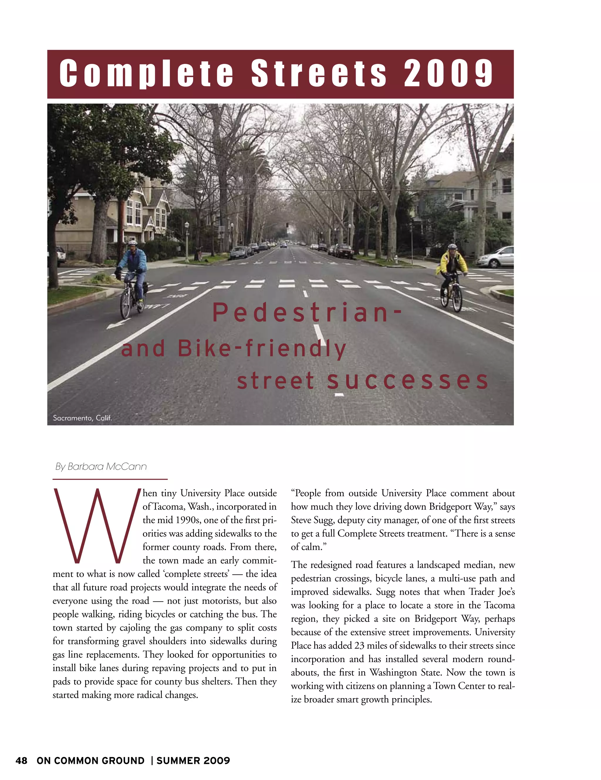 Complete Streets 2009




                                               Pedestrian-
                          a n d Bi ke - f riendly
                                      street s u c c e s s e s
     Sacramento, Calif.




     By Barbara McCann




     W
                             hen tiny University Place outside      “People from outside University Place comment about
                             of Tacoma, Wash., incorporated in      how much they love driving down Bridgeport Way,” says
                             the mid 1990s, one of the first pri-   Steve Sugg, deputy city manager, of one of the first streets
                             orities was adding sidewalks to the    to get a full Complete Streets treatment. “There is a sense
                             former county roads. From there,       of calm.”
                             the town made an early commit-         The redesigned road features a landscaped median, new
     ment to what is now called ‘complete streets’ — the idea       pedestrian crossings, bicycle lanes, a multi-use path and
     that all future road projects would integrate the needs of     improved sidewalks. Sugg notes that when Trader Joe’s
     everyone using the road — not just motorists, but also         was looking for a place to locate a store in the Tacoma
     people walking, riding bicycles or catching the bus. The       region, they picked a site on Bridgeport Way, perhaps
     town started by cajoling the gas company to split costs        because of the extensive street improvements. University
     for transforming gravel shoulders into sidewalks during        Place has added 23 miles of sidewalks to their streets since
     gas line replacements. They looked for opportunities to        incorporation and has installed several modern round-
     install bike lanes during repaving projects and to put in      abouts, the first in Washington State. Now the town is
     pads to provide space for county bus shelters. Then they       working with citizens on planning a Town Center to real-
     started making more radical changes.                           ize broader smart growth principles.




48 ON COMMON GROUND             SUMMER 2009
 