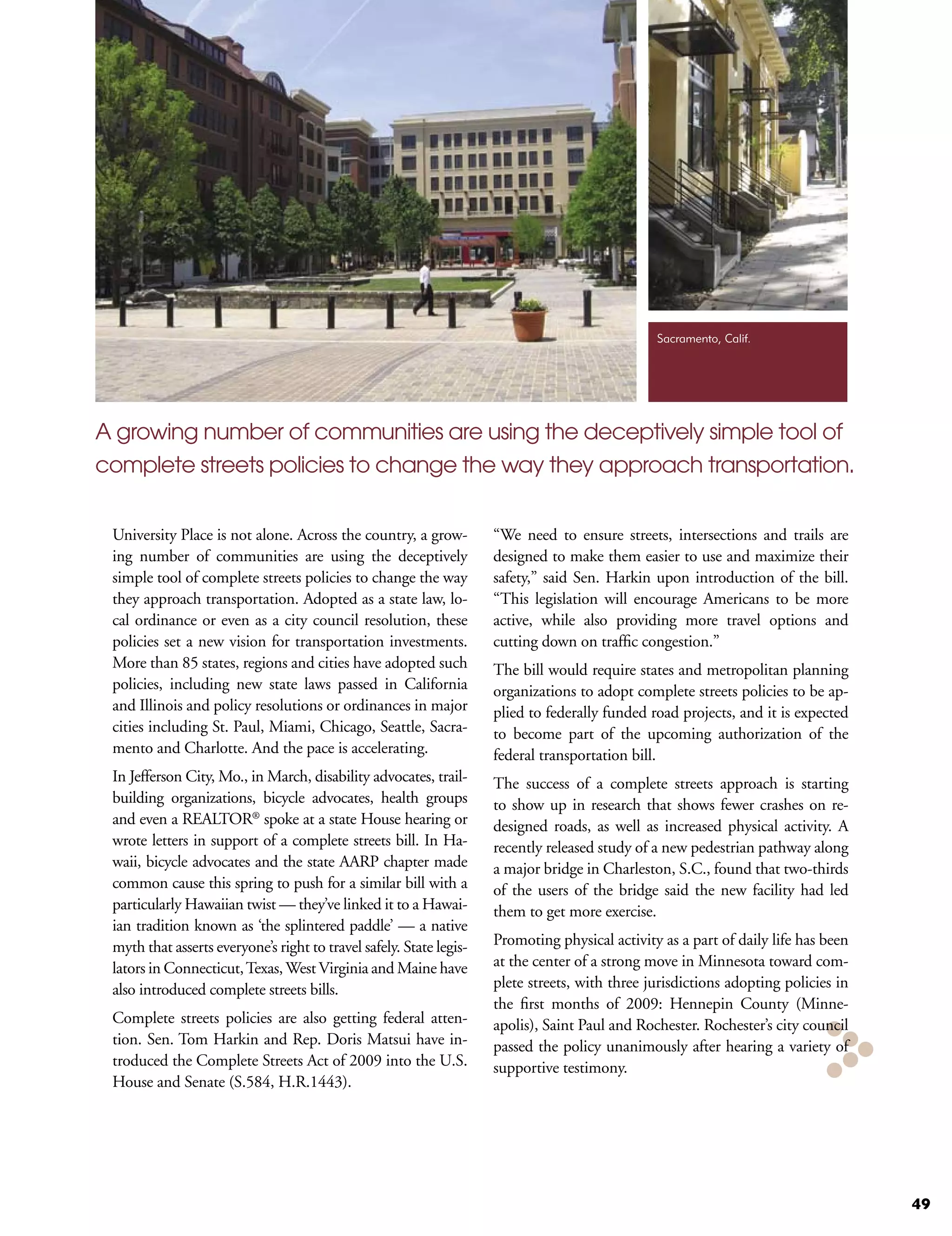 Sacramento, Calif.




A growing number of communities are using the deceptively simple tool of
complete streets policies to change the way they approach transportation.


 University Place is not alone. Across the country, a grow-          “We need to ensure streets, intersections and trails are
 ing number of communities are using the deceptively                 designed to make them easier to use and maximize their
 simple tool of complete streets policies to change the way          safety,” said Sen. Harkin upon introduction of the bill.
 they approach transportation. Adopted as a state law, lo-           “This legislation will encourage Americans to be more
 cal ordinance or even as a city council resolution, these           active, while also providing more travel options and
 policies set a new vision for transportation investments.           cutting down on traffic congestion.”
 More than 85 states, regions and cities have adopted such           The bill would require states and metropolitan planning
 policies, including new state laws passed in California             organizations to adopt complete streets policies to be ap-
 and Illinois and policy resolutions or ordinances in major          plied to federally funded road projects, and it is expected
 cities including St. Paul, Miami, Chicago, Seattle, Sacra-          to become part of the upcoming authorization of the
 mento and Charlotte. And the pace is accelerating.                  federal transportation bill.
 In Jefferson City, Mo., in March, disability advocates, trail-      The success of a complete streets approach is starting
 building organizations, bicycle advocates, health groups            to show up in research that shows fewer crashes on re-
 and even a REALTOR® spoke at a state House hearing or               designed roads, as well as increased physical activity. A
 wrote letters in support of a complete streets bill. In Ha-         recently released study of a new pedestrian pathway along
 waii, bicycle advocates and the state AARP chapter made             a major bridge in Charleston, S.C., found that two-thirds
 common cause this spring to push for a similar bill with a          of the users of the bridge said the new facility had led
 particularly Hawaiian twist — they’ve linked it to a Hawai-         them to get more exercise.
 ian tradition known as ‘the splintered paddle’ — a native
 myth that asserts everyone’s right to travel safely. State legis-   Promoting physical activity as a part of daily life has been
 lators in Connecticut, Texas, West Virginia and Maine have          at the center of a strong move in Minnesota toward com-
 also introduced complete streets bills.                             plete streets, with three jurisdictions adopting policies in
                                                                     the first months of 2009: Hennepin County (Minne-
 Complete streets policies are also getting federal atten-           apolis), Saint Paul and Rochester. Rochester’s city council
 tion. Sen. Tom Harkin and Rep. Doris Matsui have in-                passed the policy unanimously after hearing a variety of
 troduced the Complete Streets Act of 2009 into the U.S.             supportive testimony.
 House and Senate (S.584, H.R.1443).




                                                                                                                                    49
 