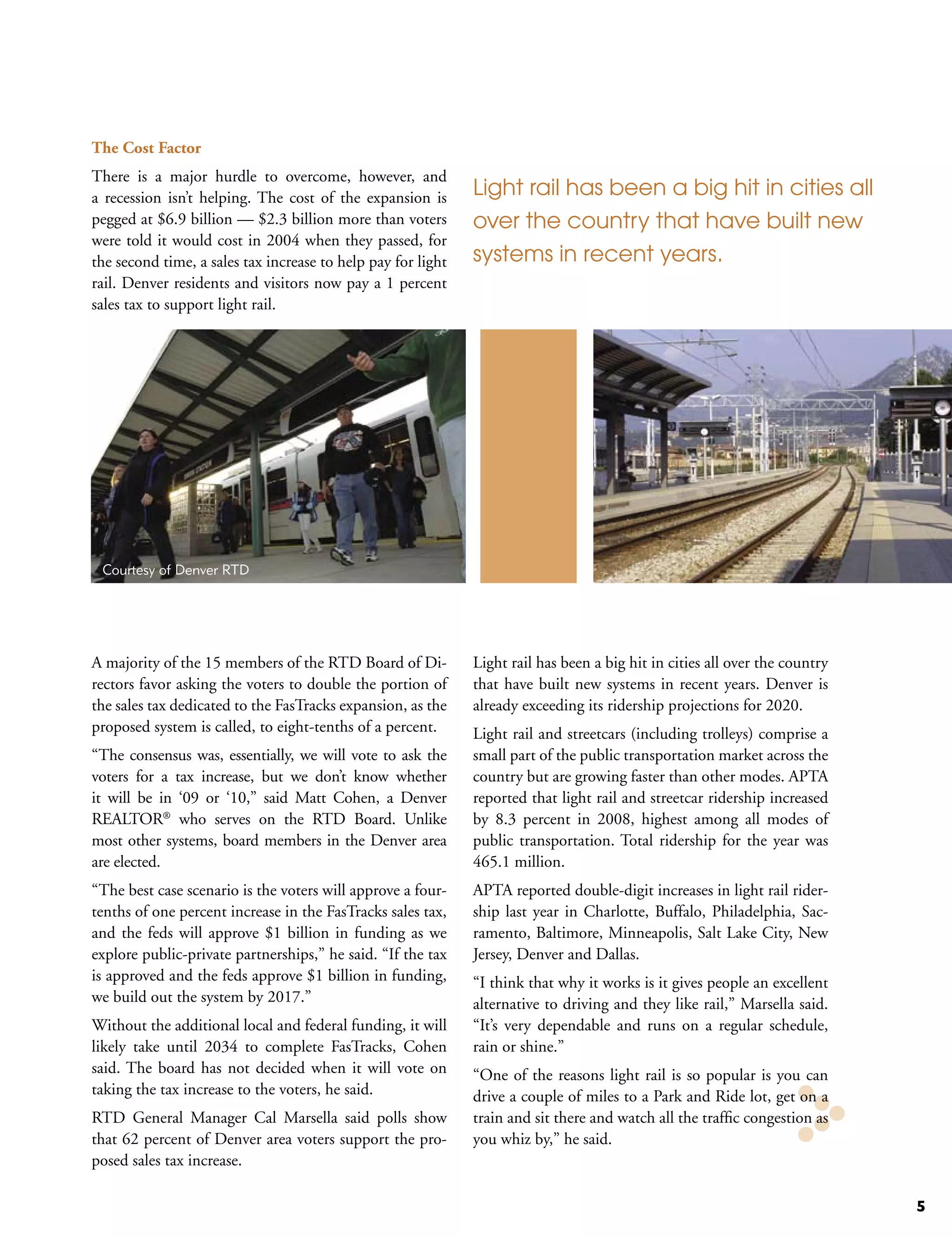 The Cost Factor
There is a major hurdle to overcome, however, and
a recession isn’t helping. The cost of the expansion is       Light rail has been a big hit in cities all
pegged at $6.9 billion — $2.3 billion more than voters        over the country that have built new
were told it would cost in 2004 when they passed, for
the second time, a sales tax increase to help pay for light   systems in recent years.
rail. Denver residents and visitors now pay a 1 percent
sales tax to support light rail.




 Courtesy of Denver RTD




A majority of the 15 members of the RTD Board of Di-          Light rail has been a big hit in cities all over the country
rectors favor asking the voters to double the portion of      that have built new systems in recent years. Denver is
the sales tax dedicated to the FasTracks expansion, as the    already exceeding its ridership projections for 2020.
proposed system is called, to eight-tenths of a percent.      Light rail and streetcars (including trolleys) comprise a
“The consensus was, essentially, we will vote to ask the      small part of the public transportation market across the
voters for a tax increase, but we don’t know whether          country but are growing faster than other modes. APTA
it will be in ‘09 or ‘10,” said Matt Cohen, a Denver          reported that light rail and streetcar ridership increased
REALTOR® who serves on the RTD Board. Unlike                  by 8.3 percent in 2008, highest among all modes of
most other systems, board members in the Denver area          public transportation. Total ridership for the year was
are elected.                                                  465.1 million.
“The best case scenario is the voters will approve a four-    APTA reported double-digit increases in light rail rider-
tenths of one percent increase in the FasTracks sales tax,    ship last year in Charlotte, Buffalo, Philadelphia, Sac-
and the feds will approve $1 billion in funding as we         ramento, Baltimore, Minneapolis, Salt Lake City, New
explore public-private partnerships,” he said. “If the tax    Jersey, Denver and Dallas.
is approved and the feds approve $1 billion in funding,       “I think that why it works is it gives people an excellent
we build out the system by 2017.”                             alternative to driving and they like rail,” Marsella said.
Without the additional local and federal funding, it will     “It’s very dependable and runs on a regular schedule,
likely take until 2034 to complete FasTracks, Cohen           rain or shine.”
said. The board has not decided when it will vote on          “One of the reasons light rail is so popular is you can
taking the tax increase to the voters, he said.               drive a couple of miles to a Park and Ride lot, get on a
RTD General Manager Cal Marsella said polls show              train and sit there and watch all the traffic congestion as
that 62 percent of Denver area voters support the pro-        you whiz by,” he said.
posed sales tax increase.

                                                                                                                             5
 