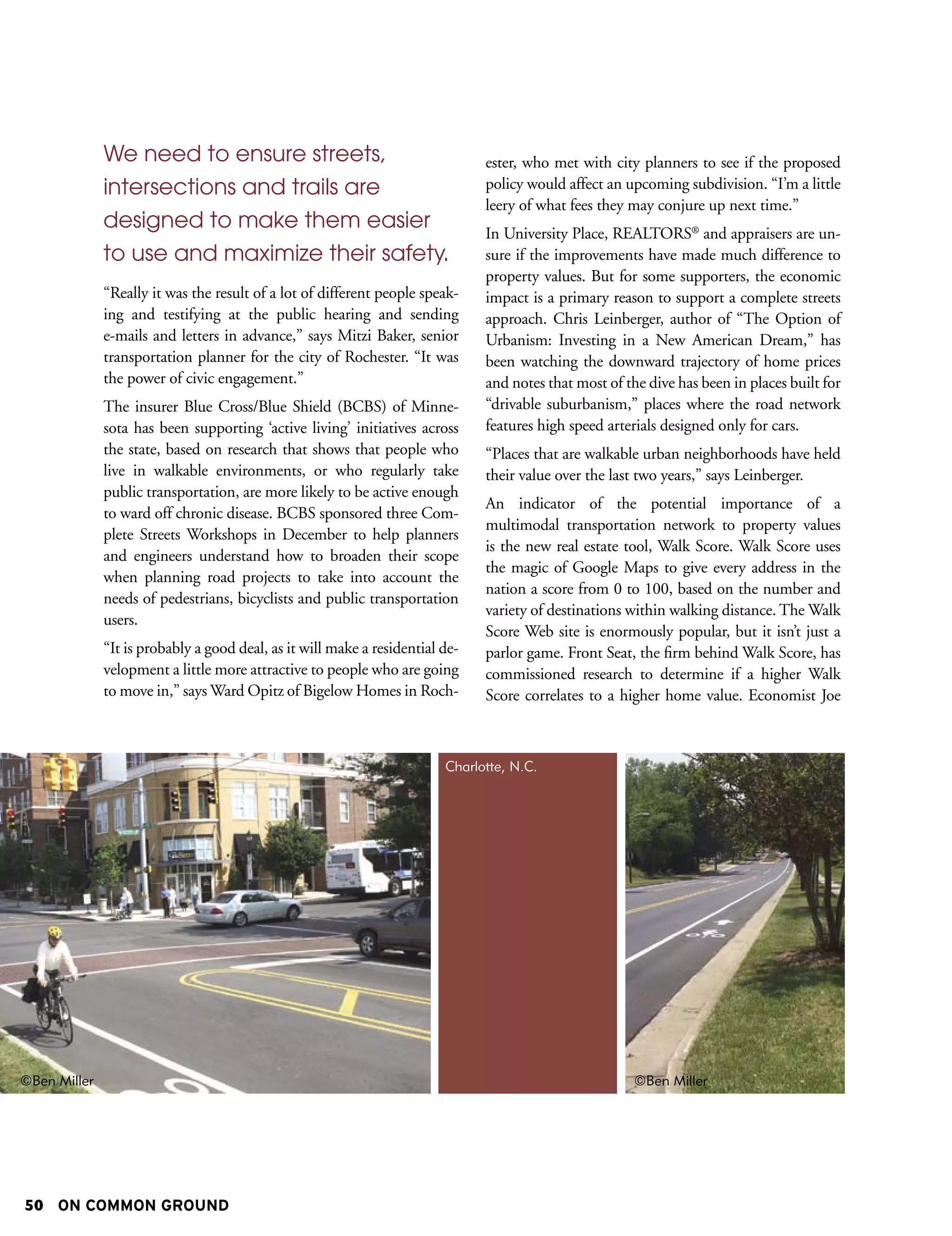 We need to ensure streets,                                       ester, who met with city planners to see if the proposed
              intersections and trails are                                     policy would affect an upcoming subdivision. “I’m a little
                                                                               leery of what fees they may conjure up next time.”
              designed to make them easier                                     In University Place, REALTORS® and appraisers are un-
              to use and maximize their safety.                                sure if the improvements have made much difference to
                                                                               property values. But for some supporters, the economic
              “Really it was the result of a lot of different people speak-    impact is a primary reason to support a complete streets
              ing and testifying at the public hearing and sending             approach. Chris Leinberger, author of “The Option of
              e-mails and letters in advance,” says Mitzi Baker, senior        Urbanism: Investing in a New American Dream,” has
              transportation planner for the city of Rochester. “It was        been watching the downward trajectory of home prices
              the power of civic engagement.”                                  and notes that most of the dive has been in places built for
              The insurer Blue Cross/Blue Shield (BCBS) of Minne-              “drivable suburbanism,” places where the road network
              sota has been supporting ‘active living’ initiatives across      features high speed arterials designed only for cars.
              the state, based on research that shows that people who          “Places that are walkable urban neighborhoods have held
              live in walkable environments, or who regularly take             their value over the last two years,” says Leinberger.
              public transportation, are more likely to be active enough
                                                                               An indicator of the potential importance of a
              to ward off chronic disease. BCBS sponsored three Com-
                                                                               multimodal transportation network to property values
              plete Streets Workshops in December to help planners
                                                                               is the new real estate tool, Walk Score. Walk Score uses
              and engineers understand how to broaden their scope
                                                                               the magic of Google Maps to give every address in the
              when planning road projects to take into account the
                                                                               nation a score from 0 to 100, based on the number and
              needs of pedestrians, bicyclists and public transportation
                                                                               variety of destinations within walking distance. The Walk
              users.
                                                                               Score Web site is enormously popular, but it isn’t just a
              “It is probably a good deal, as it will make a residential de-   parlor game. Front Seat, the firm behind Walk Score, has
              velopment a little more attractive to people who are going       commissioned research to determine if a higher Walk
              to move in,” says Ward Opitz of Bigelow Homes in Roch-           Score correlates to a higher home value. Economist Joe



                                                                         Charlotte, N.C.




©Ben Miller                                                                                             ©Ben Miller




50 ON COMMON GROUND
 