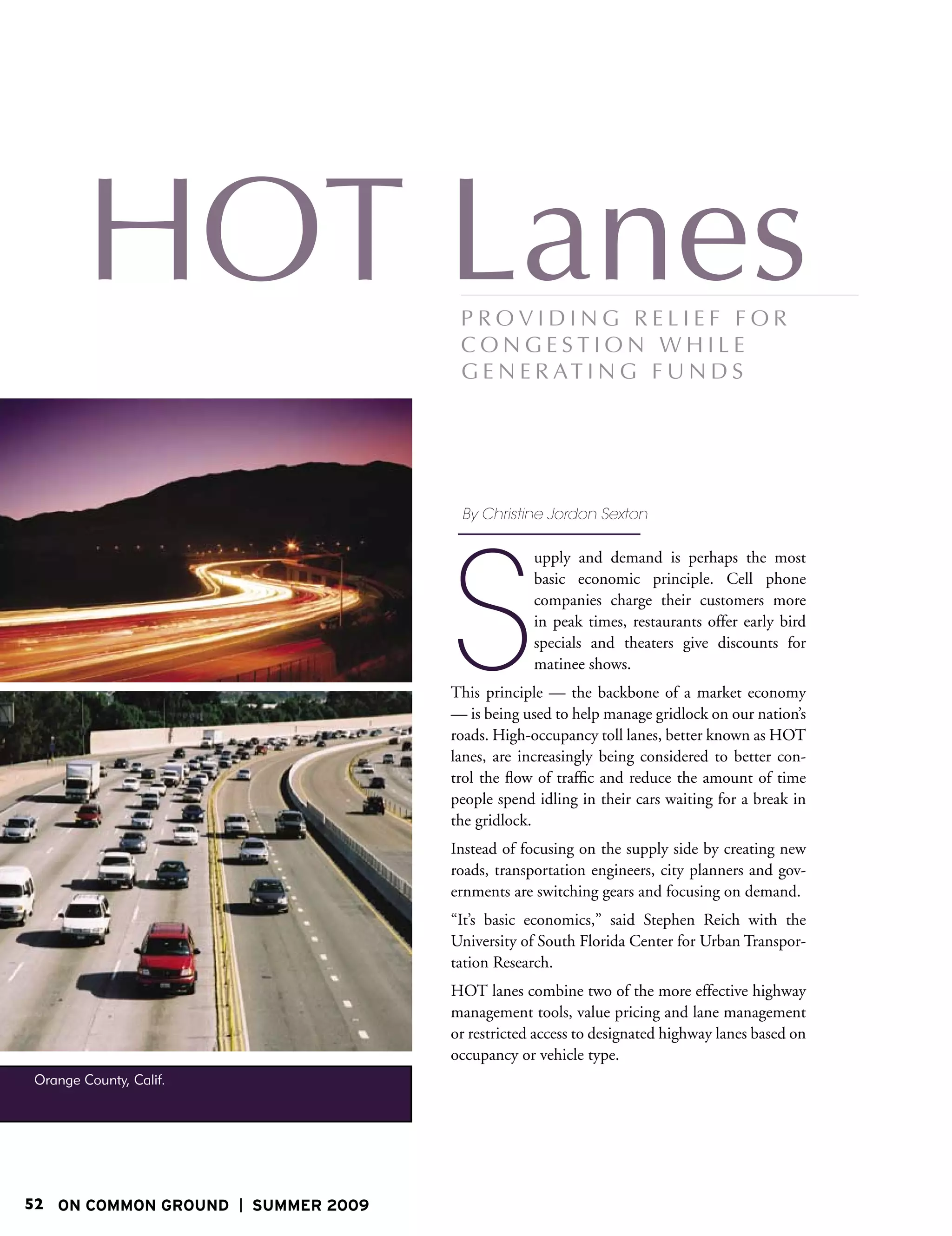 By Christine Jordon Sexton




                                      S
                                                   upply and demand is perhaps the most
                                                   basic economic principle. Cell phone
                                                   companies charge their customers more
                                                   in peak times, restaurants offer early bird
                                                   specials and theaters give discounts for
                                                   matinee shows.
                                      This principle — the backbone of a market economy
                                      — is being used to help manage gridlock on our nation’s
                                      roads. High-occupancy toll lanes, better known as HOT
                                      lanes, are increasingly being considered to better con-
                                      trol the flow of traffic and reduce the amount of time
                                      people spend idling in their cars waiting for a break in
                                      the gridlock.
                                      Instead of focusing on the supply side by creating new
                                      roads, transportation engineers, city planners and gov-
                                      ernments are switching gears and focusing on demand.
                                      “It’s basic economics,” said Stephen Reich with the
                                      University of South Florida Center for Urban Transpor-
                                      tation Research.
                                      HOT lanes combine two of the more effective highway
                                      management tools, value pricing and lane management
                                      or restricted access to designated highway lanes based on
                                      occupancy or vehicle type.
Orange County, Calif.




52 ON COMMON GROUND     SUMMER 2009
 