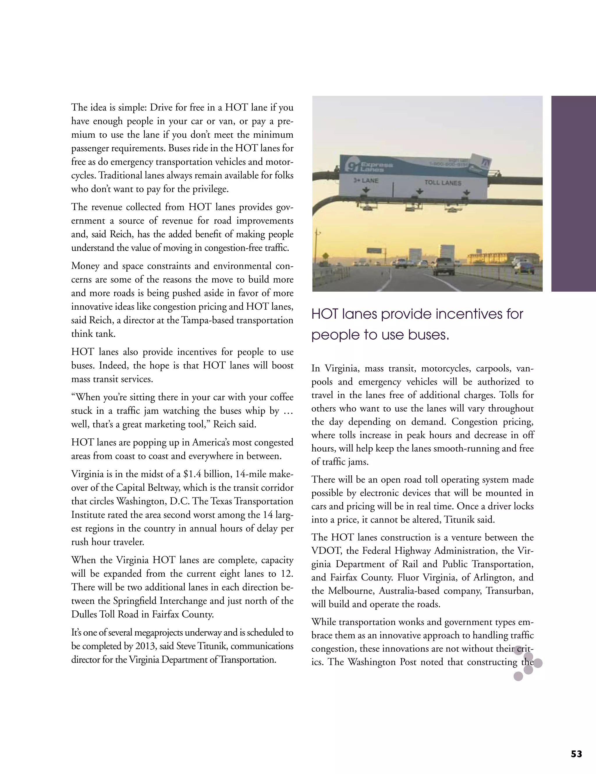 The idea is simple: Drive for free in a HOT lane if you
have enough people in your car or van, or pay a pre-
mium to use the lane if you don’t meet the minimum
passenger requirements. Buses ride in the HOT lanes for
free as do emergency transportation vehicles and motor-
cycles. Traditional lanes always remain available for folks
who don’t want to pay for the privilege.
The revenue collected from HOT lanes provides gov-
ernment a source of revenue for road improvements
and, said Reich, has the added benefit of making people
understand the value of moving in congestion-free traffic.
Money and space constraints and environmental con-
cerns are some of the reasons the move to build more
and more roads is being pushed aside in favor of more
innovative ideas like congestion pricing and HOT lanes,
said Reich, a director at the Tampa-based transportation        HOT lanes provide incentives for
think tank.                                                     people to use buses.
HOT lanes also provide incentives for people to use
buses. Indeed, the hope is that HOT lanes will boost            In Virginia, mass transit, motorcycles, carpools, van-
mass transit services.                                          pools and emergency vehicles will be authorized to
“When you’re sitting there in your car with your coffee         travel in the lanes free of additional charges. Tolls for
stuck in a traffic jam watching the buses whip by …             others who want to use the lanes will vary throughout
well, that’s a great marketing tool,” Reich said.               the day depending on demand. Congestion pricing,
                                                                where tolls increase in peak hours and decrease in off
HOT lanes are popping up in America’s most congested
                                                                hours, will help keep the lanes smooth-running and free
areas from coast to coast and everywhere in between.
                                                                of traffic jams.
Virginia is in the midst of a $1.4 billion, 14-mile make-
                                                                There will be an open road toll operating system made
over of the Capital Beltway, which is the transit corridor      possible by electronic devices that will be mounted in
that circles Washington, D.C. The Texas Transportation          cars and pricing will be in real time. Once a driver locks
Institute rated the area second worst among the 14 larg-        into a price, it cannot be altered, Titunik said.
est regions in the country in annual hours of delay per
rush hour traveler.                                             The HOT lanes construction is a venture between the
                                                                VDOT, the Federal Highway Administration, the Vir-
When the Virginia HOT lanes are complete, capacity              ginia Department of Rail and Public Transportation,
will be expanded from the current eight lanes to 12.            and Fairfax County. Fluor Virginia, of Arlington, and
There will be two additional lanes in each direction be-        the Melbourne, Australia-based company, Transurban,
tween the Springfield Interchange and just north of the         will build and operate the roads.
Dulles Toll Road in Fairfax County.
                                                                While transportation wonks and government types em-
It’s one of several megaprojects underway and is scheduled to   brace them as an innovative approach to handling traffic
be completed by 2013, said Steve Titunik, communications        congestion, these innovations are not without their crit-
director for the Virginia Department of Transportation.         ics. The Washington Post noted that constructing the




                                                                                                                             53
 
