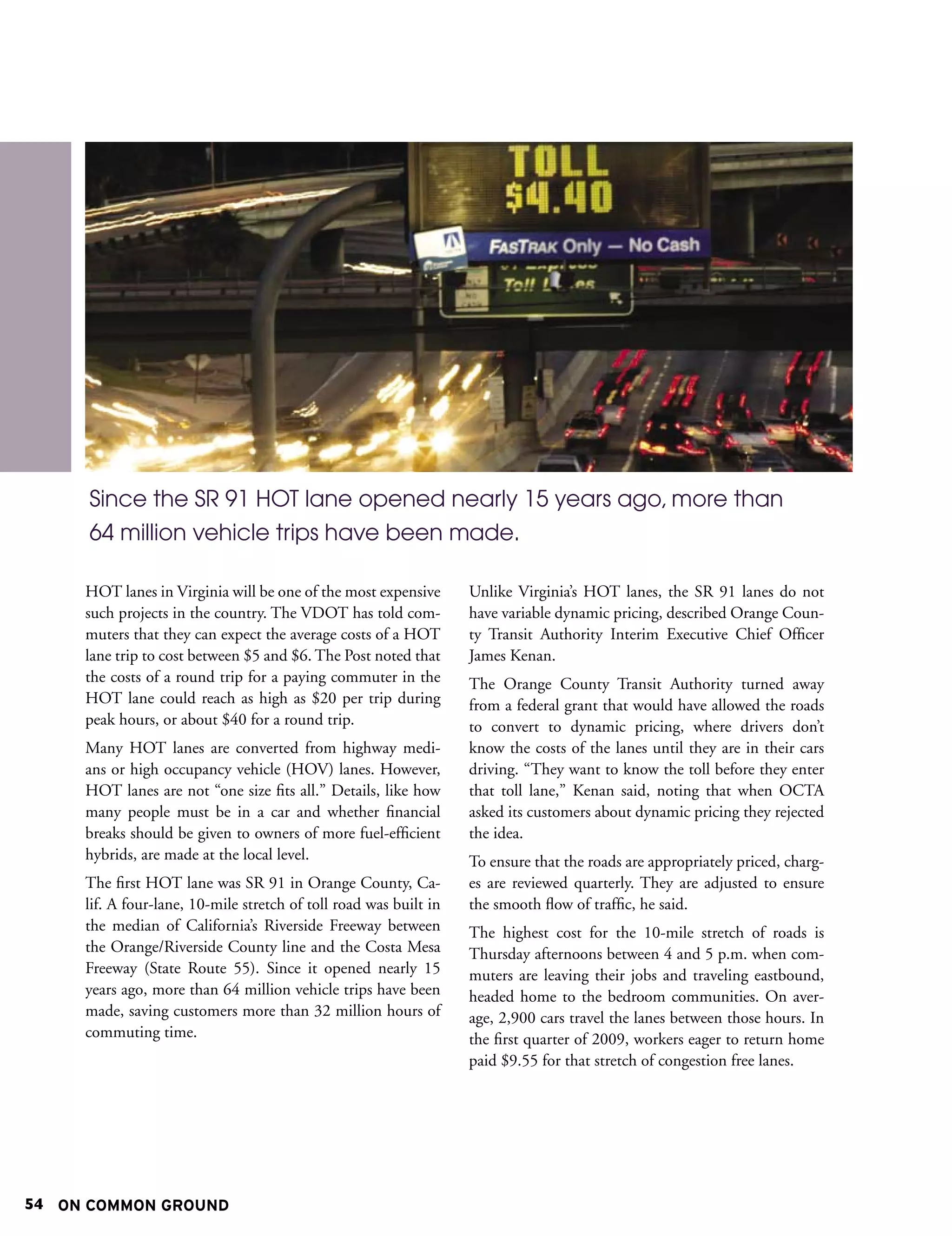 Since the SR 91 HOT lane opened nearly 15 years ago, more than
      64 million vehicle trips have been made.

     HOT lanes in Virginia will be one of the most expensive       Unlike Virginia’s HOT lanes, the SR 91 lanes do not
     such projects in the country. The VDOT has told com-          have variable dynamic pricing, described Orange Coun-
     muters that they can expect the average costs of a HOT        ty Transit Authority Interim Executive Chief Officer
     lane trip to cost between $5 and $6. The Post noted that      James Kenan.
     the costs of a round trip for a paying commuter in the        The Orange County Transit Authority turned away
     HOT lane could reach as high as $20 per trip during           from a federal grant that would have allowed the roads
     peak hours, or about $40 for a round trip.                    to convert to dynamic pricing, where drivers don’t
     Many HOT lanes are converted from highway medi-               know the costs of the lanes until they are in their cars
     ans or high occupancy vehicle (HOV) lanes. However,           driving. “They want to know the toll before they enter
     HOT lanes are not “one size fits all.” Details, like how      that toll lane,” Kenan said, noting that when OCTA
     many people must be in a car and whether financial            asked its customers about dynamic pricing they rejected
     breaks should be given to owners of more fuel-efficient       the idea.
     hybrids, are made at the local level.                         To ensure that the roads are appropriately priced, charg-
     The first HOT lane was SR 91 in Orange County, Ca-            es are reviewed quarterly. They are adjusted to ensure
     lif. A four-lane, 10-mile stretch of toll road was built in   the smooth flow of traffic, he said.
     the median of California’s Riverside Freeway between          The highest cost for the 10-mile stretch of roads is
     the Orange/Riverside County line and the Costa Mesa           Thursday afternoons between 4 and 5 p.m. when com-
     Freeway (State Route 55). Since it opened nearly 15           muters are leaving their jobs and traveling eastbound,
     years ago, more than 64 million vehicle trips have been       headed home to the bedroom communities. On aver-
     made, saving customers more than 32 million hours of          age, 2,900 cars travel the lanes between those hours. In
     commuting time.                                               the first quarter of 2009, workers eager to return home
                                                                   paid $9.55 for that stretch of congestion free lanes.




54 ON COMMON GROUND
 