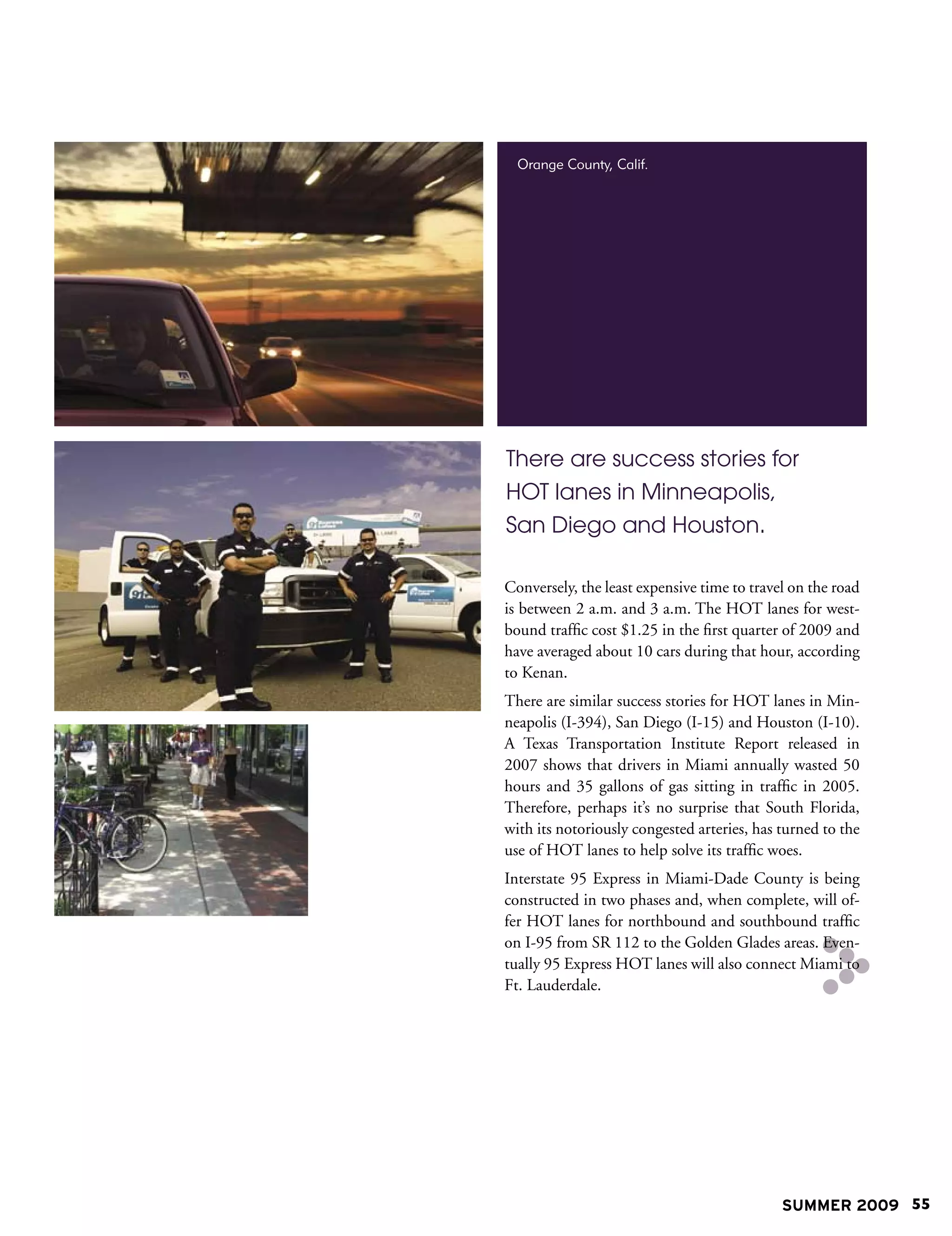 Orange County, Calif.




There are success stories for
HOT lanes in Minneapolis,
San Diego and Houston.

Conversely, the least expensive time to travel on the road
is between 2 a.m. and 3 a.m. The HOT lanes for west-
bound traffic cost $1.25 in the first quarter of 2009 and
have averaged about 10 cars during that hour, according
to Kenan.
There are similar success stories for HOT lanes in Min-
neapolis (I-394), San Diego (I-15) and Houston (I-10).
A Texas Transportation Institute Report released in
2007 shows that drivers in Miami annually wasted 50
hours and 35 gallons of gas sitting in traffic in 2005.
Therefore, perhaps it’s no surprise that South Florida,
with its notoriously congested arteries, has turned to the
use of HOT lanes to help solve its traffic woes.
Interstate 95 Express in Miami-Dade County is being
constructed in two phases and, when complete, will of-
fer HOT lanes for northbound and southbound traffic
on I-95 from SR 112 to the Golden Glades areas. Even-
tually 95 Express HOT lanes will also connect Miami to
Ft. Lauderdale.




                                             SUMMER 2009 55
 