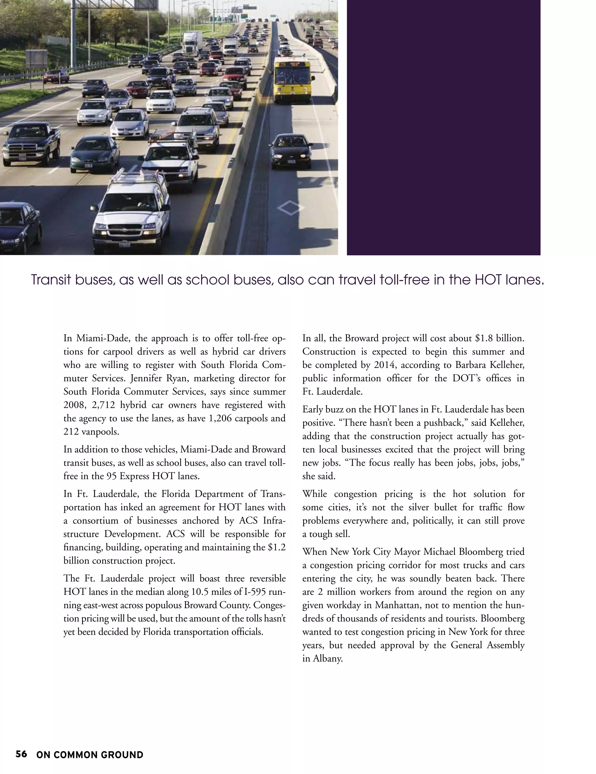 Transit buses, as well as school buses, also can travel toll-free in the HOT lanes.



       In Miami-Dade, the approach is to offer toll-free op-           In all, the Broward project will cost about $1.8 billion.
       tions for carpool drivers as well as hybrid car drivers         Construction is expected to begin this summer and
       who are willing to register with South Florida Com-             be completed by 2014, according to Barbara Kelleher,
       muter Services. Jennifer Ryan, marketing director for           public information officer for the DOT’s offices in
       South Florida Commuter Services, says since summer              Ft. Lauderdale.
       2008, 2,712 hybrid car owners have registered with              Early buzz on the HOT lanes in Ft. Lauderdale has been
       the agency to use the lanes, as have 1,206 carpools and         positive. “There hasn’t been a pushback,” said Kelleher,
       212 vanpools.                                                   adding that the construction project actually has got-
       In addition to those vehicles, Miami-Dade and Broward           ten local businesses excited that the project will bring
       transit buses, as well as school buses, also can travel toll-   new jobs. “The focus really has been jobs, jobs, jobs,”
       free in the 95 Express HOT lanes.                               she said.
       In Ft. Lauderdale, the Florida Department of Trans-             While congestion pricing is the hot solution for
       portation has inked an agreement for HOT lanes with             some cities, it’s not the silver bullet for traffic flow
       a consortium of businesses anchored by ACS Infra-               problems everywhere and, politically, it can still prove
       structure Development. ACS will be responsible for              a tough sell.
       financing, building, operating and maintaining the $1.2         When New York City Mayor Michael Bloomberg tried
       billion construction project.                                   a congestion pricing corridor for most trucks and cars
       The Ft. Lauderdale project will boast three reversible          entering the city, he was soundly beaten back. There
       HOT lanes in the median along 10.5 miles of I-595 run-          are 2 million workers from around the region on any
       ning east-west across populous Broward County. Conges-          given workday in Manhattan, not to mention the hun-
       tion pricing will be used, but the amount of the tolls hasn’t   dreds of thousands of residents and tourists. Bloomberg
       yet been decided by Florida transportation officials.           wanted to test congestion pricing in New York for three
                                                                       years, but needed approval by the General Assembly
                                                                       in Albany.




56 ON COMMON GROUND
 