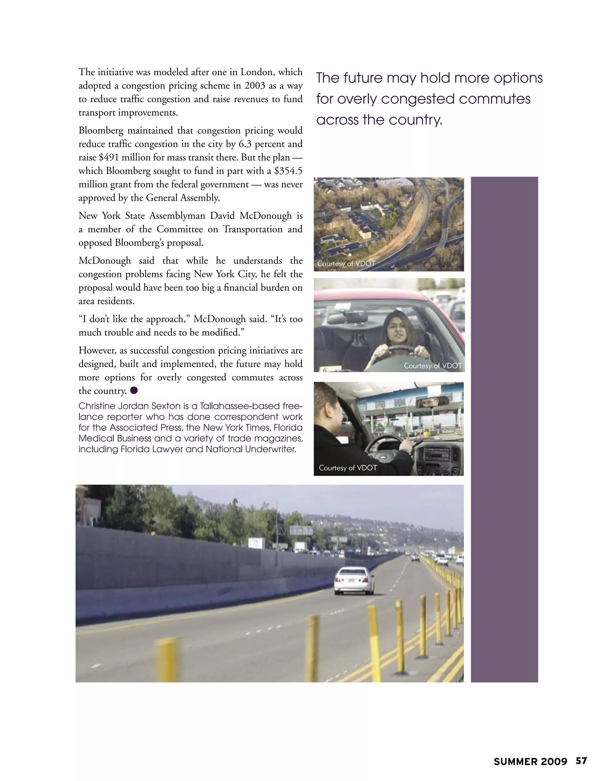 The initiative was modeled after one in London, which
adopted a congestion pricing scheme in 2003 as a way
                                                            The future may hold more options
to reduce traffic congestion and raise revenues to fund     for overly congested commutes
transport improvements.
                                                            across the country.
Bloomberg maintained that congestion pricing would
reduce traffic congestion in the city by 6.3 percent and
raise $491 million for mass transit there. But the plan —
which Bloomberg sought to fund in part with a $354.5
million grant from the federal government — was never
approved by the General Assembly.
New York State Assemblyman David McDonough is
a member of the Committee on Transportation and
opposed Bloomberg’s proposal.
McDonough said that while he understands the                Courtesy of VDOT
congestion problems facing New York City, he felt the
proposal would have been too big a financial burden on
area residents.
“I don’t like the approach,” McDonough said. “It’s too
much trouble and needs to be modified.”
However, as successful congestion pricing initiatives are
designed, built and implemented, the future may hold                           Courtesy of VDOT
more options for overly congested commutes across
the country. 
Christine Jordan Sexton is a Tallahassee-based free-
lance reporter who has done correspondent work
for the Associated Press, the New York Times, Florida
Medical Business and a variety of trade magazines,
including Florida Lawyer and National Underwriter.

                                                            Courtesy of VDOT




                                                                                                  SUMMER 2009 57
 