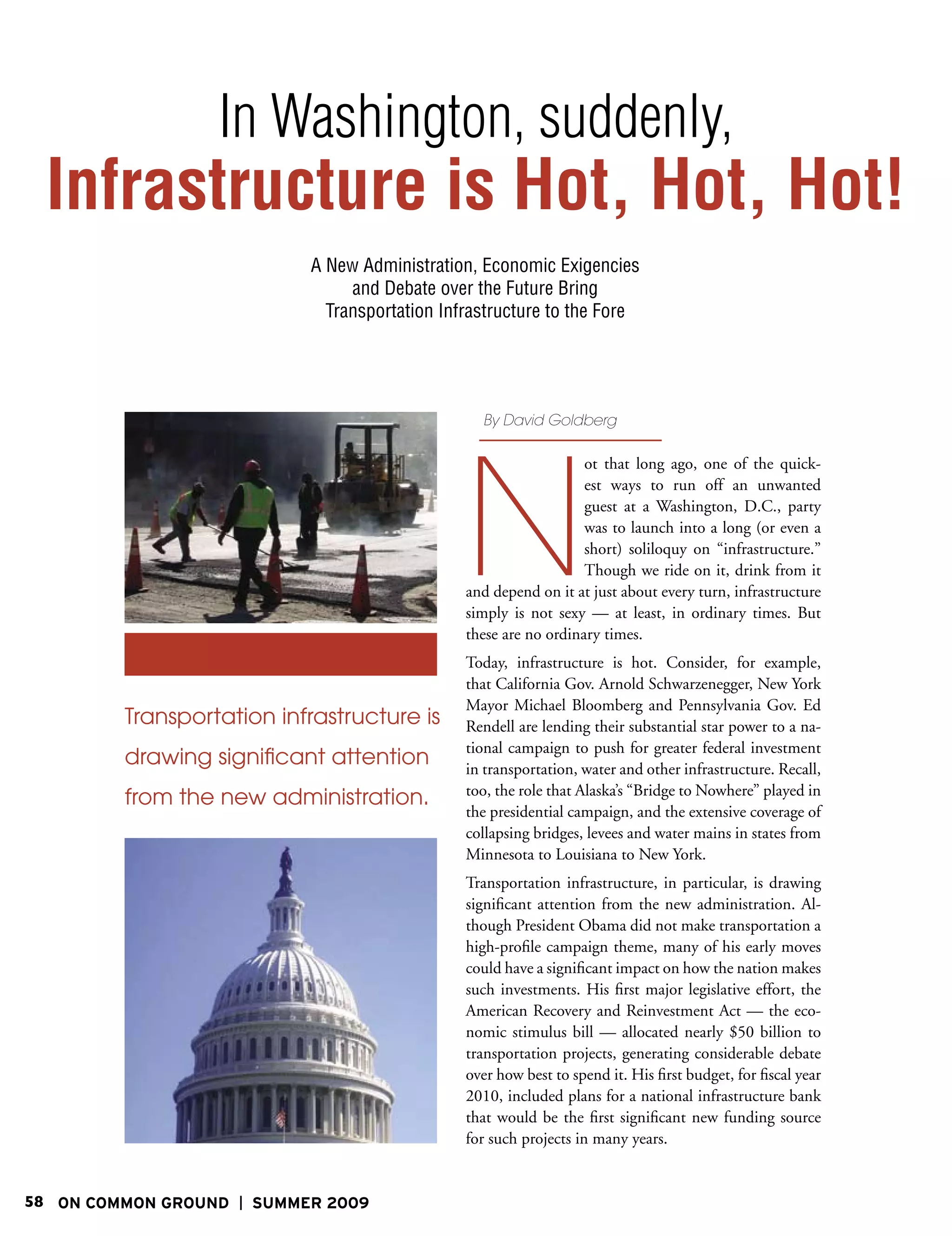 In Washington, suddenly,
 Infrastructure is Hot, Hot, Hot!
                           A New Administration, Economic Exigencies
                                and Debate over the Future Bring
                             Transportation Infrastructure to the Fore




                                                 By David Goldberg




                                               N
                                                                  ot that long ago, one of the quick-
                                                                  est ways to run off an unwanted
                                                                  guest at a Washington, D.C., party
                                                                  was to launch into a long (or even a
                                                                  short) soliloquy on “infrastructure.”
                                                                  Though we ride on it, drink from it
                                               and depend on it at just about every turn, infrastructure
                                               simply is not sexy — at least, in ordinary times. But
                                               these are no ordinary times.
                                               Today, infrastructure is hot. Consider, for example,
                                               that California Gov. Arnold Schwarzenegger, New York
                                               Mayor Michael Bloomberg and Pennsylvania Gov. Ed
         Transportation infrastructure is      Rendell are lending their substantial star power to a na-
                                               tional campaign to push for greater federal investment
         drawing significant attention         in transportation, water and other infrastructure. Recall,
                                               too, the role that Alaska’s “Bridge to Nowhere” played in
         from the new administration.
                                               the presidential campaign, and the extensive coverage of
                                               collapsing bridges, levees and water mains in states from
                                               Minnesota to Louisiana to New York.
                                               Transportation infrastructure, in particular, is drawing
                                               significant attention from the new administration. Al-
                                               though President Obama did not make transportation a
                                               high-profile campaign theme, many of his early moves
                                               could have a significant impact on how the nation makes
                                               such investments. His first major legislative effort, the
                                               American Recovery and Reinvestment Act — the eco-
                                               nomic stimulus bill — allocated nearly $50 billion to
                                               transportation projects, generating considerable debate
                                               over how best to spend it. His first budget, for fiscal year
                                               2010, included plans for a national infrastructure bank
                                               that would be the first significant new funding source
                                               for such projects in many years.


58 ON COMMON GROUND   SUMMER 2009
 