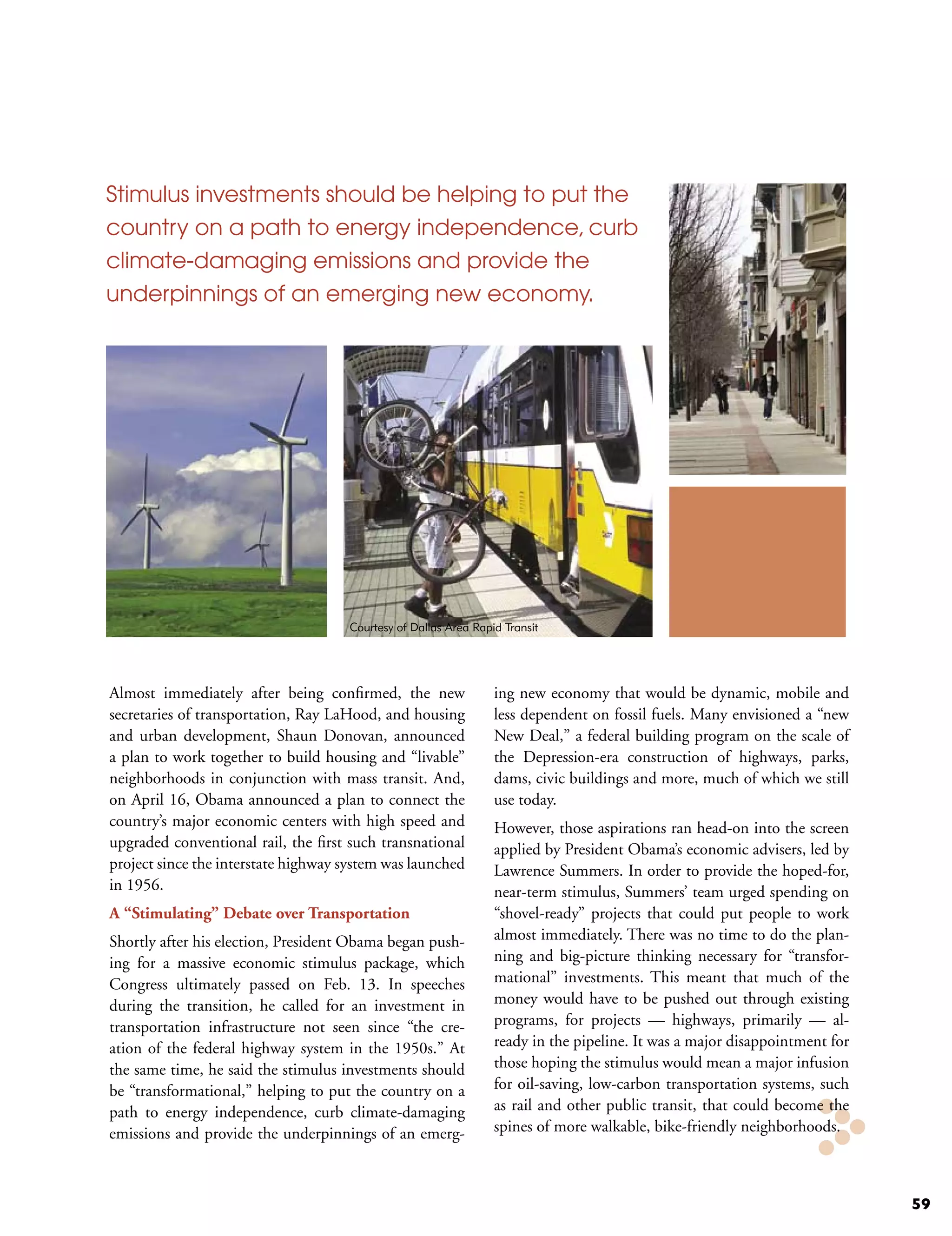 Stimulus investments should be helping to put the
country on a path to energy independence, curb
climate-damaging emissions and provide the
underpinnings of an emerging new economy.




                                     Courtesy of Dallas Area Rapid Transit




Almost immediately after being confirmed, the new                ing new economy that would be dynamic, mobile and
secretaries of transportation, Ray LaHood, and housing           less dependent on fossil fuels. Many envisioned a “new
and urban development, Shaun Donovan, announced                  New Deal,” a federal building program on the scale of
a plan to work together to build housing and “livable”           the Depression-era construction of highways, parks,
neighborhoods in conjunction with mass transit. And,             dams, civic buildings and more, much of which we still
on April 16, Obama announced a plan to connect the               use today.
country’s major economic centers with high speed and             However, those aspirations ran head-on into the screen
upgraded conventional rail, the first such transnational         applied by President Obama’s economic advisers, led by
project since the interstate highway system was launched         Lawrence Summers. In order to provide the hoped-for,
in 1956.                                                         near-term stimulus, Summers’ team urged spending on
A “Stimulating” Debate over Transportation                       “shovel-ready” projects that could put people to work
Shortly after his election, President Obama began push-          almost immediately. There was no time to do the plan-
ing for a massive economic stimulus package, which               ning and big-picture thinking necessary for “transfor-
Congress ultimately passed on Feb. 13. In speeches               mational” investments. This meant that much of the
during the transition, he called for an investment in            money would have to be pushed out through existing
transportation infrastructure not seen since “the cre-           programs, for projects — highways, primarily — al-
ation of the federal highway system in the 1950s.” At            ready in the pipeline. It was a major disappointment for
the same time, he said the stimulus investments should           those hoping the stimulus would mean a major infusion
be “transformational,” helping to put the country on a           for oil-saving, low-carbon transportation systems, such
path to energy independence, curb climate-damaging               as rail and other public transit, that could become the
emissions and provide the underpinnings of an emerg-             spines of more walkable, bike-friendly neighborhoods.



                                                                                                                            59
 
