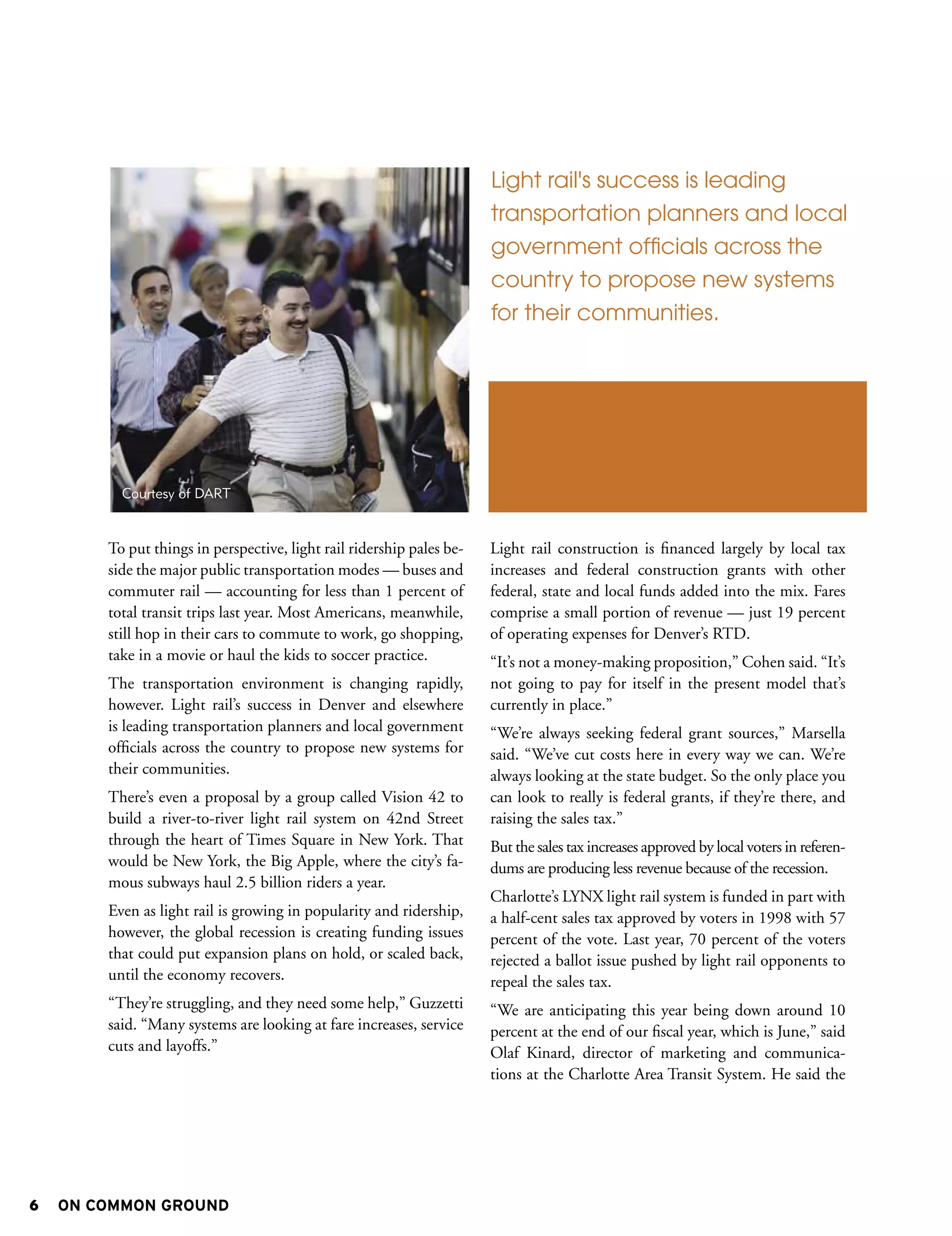 Light rail's success is leading
                                                                       transportation planners and local
                                                                       government officials across the
                                                                       country to propose new systems
                                                                       for their communities.




          Courtesy of DART


        To put things in perspective, light rail ridership pales be-   Light rail construction is financed largely by local tax
        side the major public transportation modes — buses and         increases and federal construction grants with other
        commuter rail — accounting for less than 1 percent of          federal, state and local funds added into the mix. Fares
        total transit trips last year. Most Americans, meanwhile,      comprise a small portion of revenue — just 19 percent
        still hop in their cars to commute to work, go shopping,       of operating expenses for Denver’s RTD.
        take in a movie or haul the kids to soccer practice.           “It’s not a money-making proposition,” Cohen said. “It’s
        The transportation environment is changing rapidly,            not going to pay for itself in the present model that’s
        however. Light rail’s success in Denver and elsewhere          currently in place.”
        is leading transportation planners and local government        “We’re always seeking federal grant sources,” Marsella
        officials across the country to propose new systems for        said. “We’ve cut costs here in every way we can. We’re
        their communities.                                             always looking at the state budget. So the only place you
        There’s even a proposal by a group called Vision 42 to         can look to really is federal grants, if they’re there, and
        build a river-to-river light rail system on 42nd Street        raising the sales tax.”
        through the heart of Times Square in New York. That            But the sales tax increases approved by local voters in referen-
        would be New York, the Big Apple, where the city’s fa-         dums are producing less revenue because of the recession.
        mous subways haul 2.5 billion riders a year.
                                                                       Charlotte’s LYNX light rail system is funded in part with
        Even as light rail is growing in popularity and ridership,     a half-cent sales tax approved by voters in 1998 with 57
        however, the global recession is creating funding issues       percent of the vote. Last year, 70 percent of the voters
        that could put expansion plans on hold, or scaled back,        rejected a ballot issue pushed by light rail opponents to
        until the economy recovers.                                    repeal the sales tax.
        “They’re struggling, and they need some help,” Guzzetti        “We are anticipating this year being down around 10
        said. “Many systems are looking at fare increases, service     percent at the end of our fiscal year, which is June,” said
        cuts and layoffs.”                                             Olaf Kinard, director of marketing and communica-
                                                                       tions at the Charlotte Area Transit System. He said the




6   ON COMMON GROUND
 