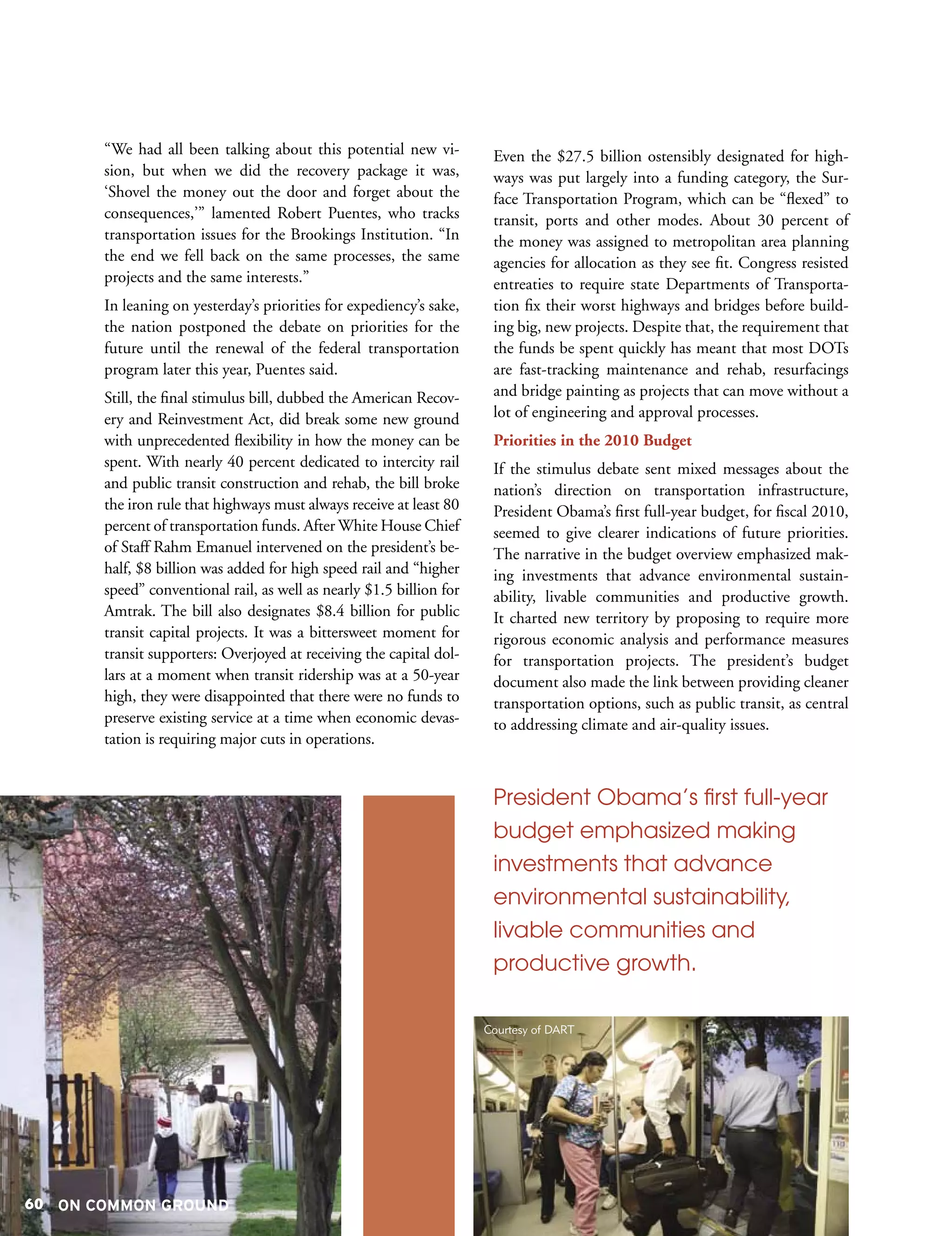 “We had all been talking about this potential new vi-           Even the $27.5 billion ostensibly designated for high-
       sion, but when we did the recovery package it was,              ways was put largely into a funding category, the Sur-
       ‘Shovel the money out the door and forget about the             face Transportation Program, which can be “flexed” to
       consequences,’” lamented Robert Puentes, who tracks             transit, ports and other modes. About 30 percent of
       transportation issues for the Brookings Institution. “In        the money was assigned to metropolitan area planning
       the end we fell back on the same processes, the same            agencies for allocation as they see fit. Congress resisted
       projects and the same interests.”                               entreaties to require state Departments of Transporta-
       In leaning on yesterday’s priorities for expediency’s sake,     tion fix their worst highways and bridges before build-
       the nation postponed the debate on priorities for the           ing big, new projects. Despite that, the requirement that
       future until the renewal of the federal transportation          the funds be spent quickly has meant that most DOTs
       program later this year, Puentes said.                          are fast-tracking maintenance and rehab, resurfacings
       Still, the final stimulus bill, dubbed the American Recov-      and bridge painting as projects that can move without a
       ery and Reinvestment Act, did break some new ground             lot of engineering and approval processes.
       with unprecedented flexibility in how the money can be          Priorities in the 2010 Budget
       spent. With nearly 40 percent dedicated to intercity rail       If the stimulus debate sent mixed messages about the
       and public transit construction and rehab, the bill broke       nation’s direction on transportation infrastructure,
       the iron rule that highways must always receive at least 80     President Obama’s first full-year budget, for fiscal 2010,
       percent of transportation funds. After White House Chief        seemed to give clearer indications of future priorities.
       of Staff Rahm Emanuel intervened on the president’s be-         The narrative in the budget overview emphasized mak-
       half, $8 billion was added for high speed rail and “higher      ing investments that advance environmental sustain-
       speed” conventional rail, as well as nearly $1.5 billion for    ability, livable communities and productive growth.
       Amtrak. The bill also designates $8.4 billion for public        It charted new territory by proposing to require more
       transit capital projects. It was a bittersweet moment for       rigorous economic analysis and performance measures
       transit supporters: Overjoyed at receiving the capital dol-     for transportation projects. The president’s budget
       lars at a moment when transit ridership was at a 50-year        document also made the link between providing cleaner
       high, they were disappointed that there were no funds to        transportation options, such as public transit, as central
       preserve existing service at a time when economic devas-        to addressing climate and air-quality issues.
       tation is requiring major cuts in operations.


                                                                       President Obama’s first full-year
                                                                       budget emphasized making
                                                                       investments that advance
                                                                       environmental sustainability,
                                                                       livable communities and
                                                                       productive growth.

                                                                      Courtesy of DART




60 ON COMMON GROUND
 