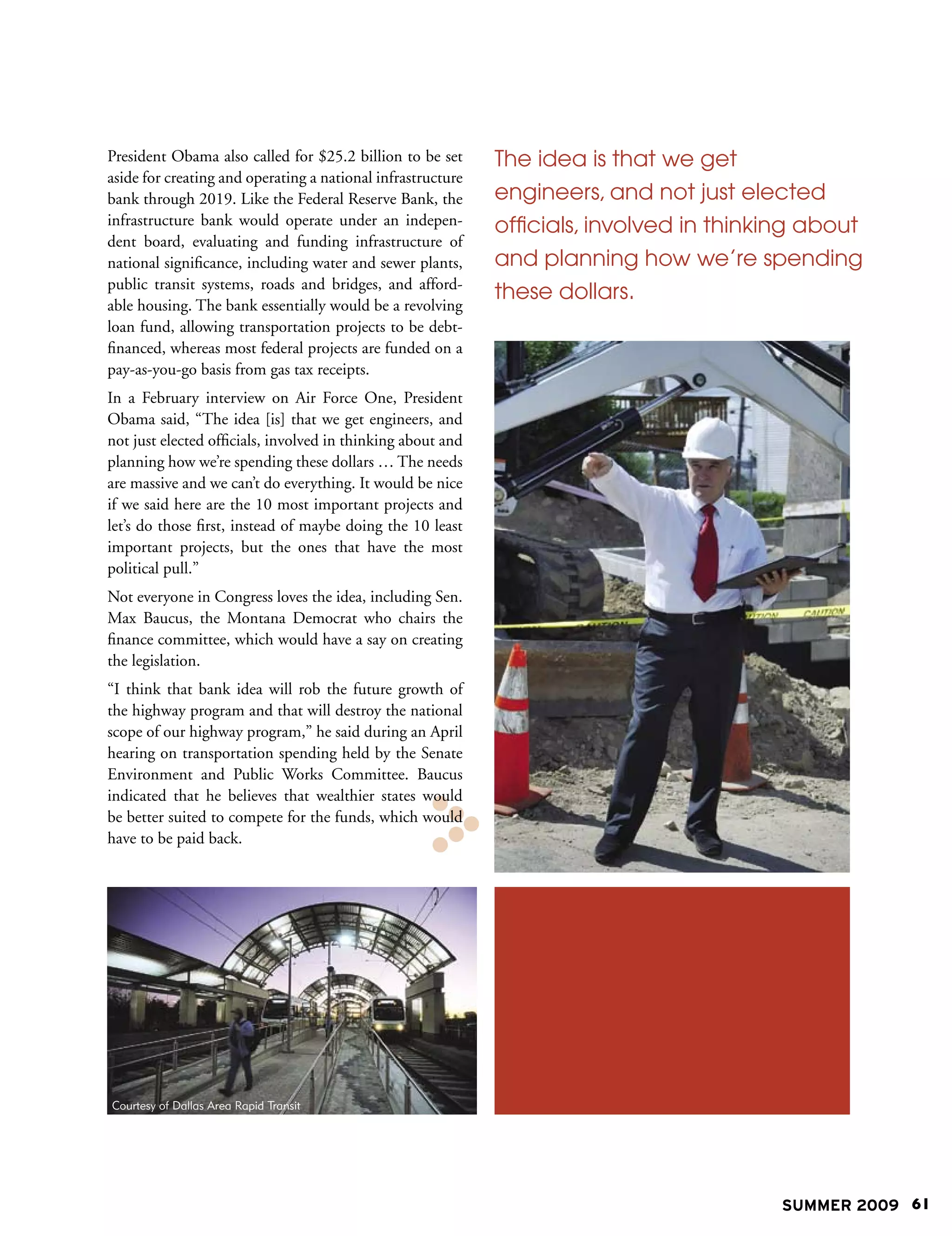 President Obama also called for $25.2 billion to be set      The idea is that we get
aside for creating and operating a national infrastructure
bank through 2019. Like the Federal Reserve Bank, the        engineers, and not just elected
infrastructure bank would operate under an indepen-          officials, involved in thinking about
dent board, evaluating and funding infrastructure of
national significance, including water and sewer plants,     and planning how we’re spending
public transit systems, roads and bridges, and afford-
                                                             these dollars.
able housing. The bank essentially would be a revolving
loan fund, allowing transportation projects to be debt-
financed, whereas most federal projects are funded on a
pay-as-you-go basis from gas tax receipts.
In a February interview on Air Force One, President
Obama said, “The idea [is] that we get engineers, and
not just elected officials, involved in thinking about and
planning how we’re spending these dollars … The needs
are massive and we can’t do everything. It would be nice
if we said here are the 10 most important projects and
let’s do those first, instead of maybe doing the 10 least
important projects, but the ones that have the most
political pull.”
Not everyone in Congress loves the idea, including Sen.
Max Baucus, the Montana Democrat who chairs the
finance committee, which would have a say on creating
the legislation.
“I think that bank idea will rob the future growth of
the highway program and that will destroy the national
scope of our highway program,” he said during an April
hearing on transportation spending held by the Senate
Environment and Public Works Committee. Baucus
indicated that he believes that wealthier states would
be better suited to compete for the funds, which would
have to be paid back.




Courtesy of Dallas Area Rapid Transit




                                                                                         SUMMER 2009 61
 