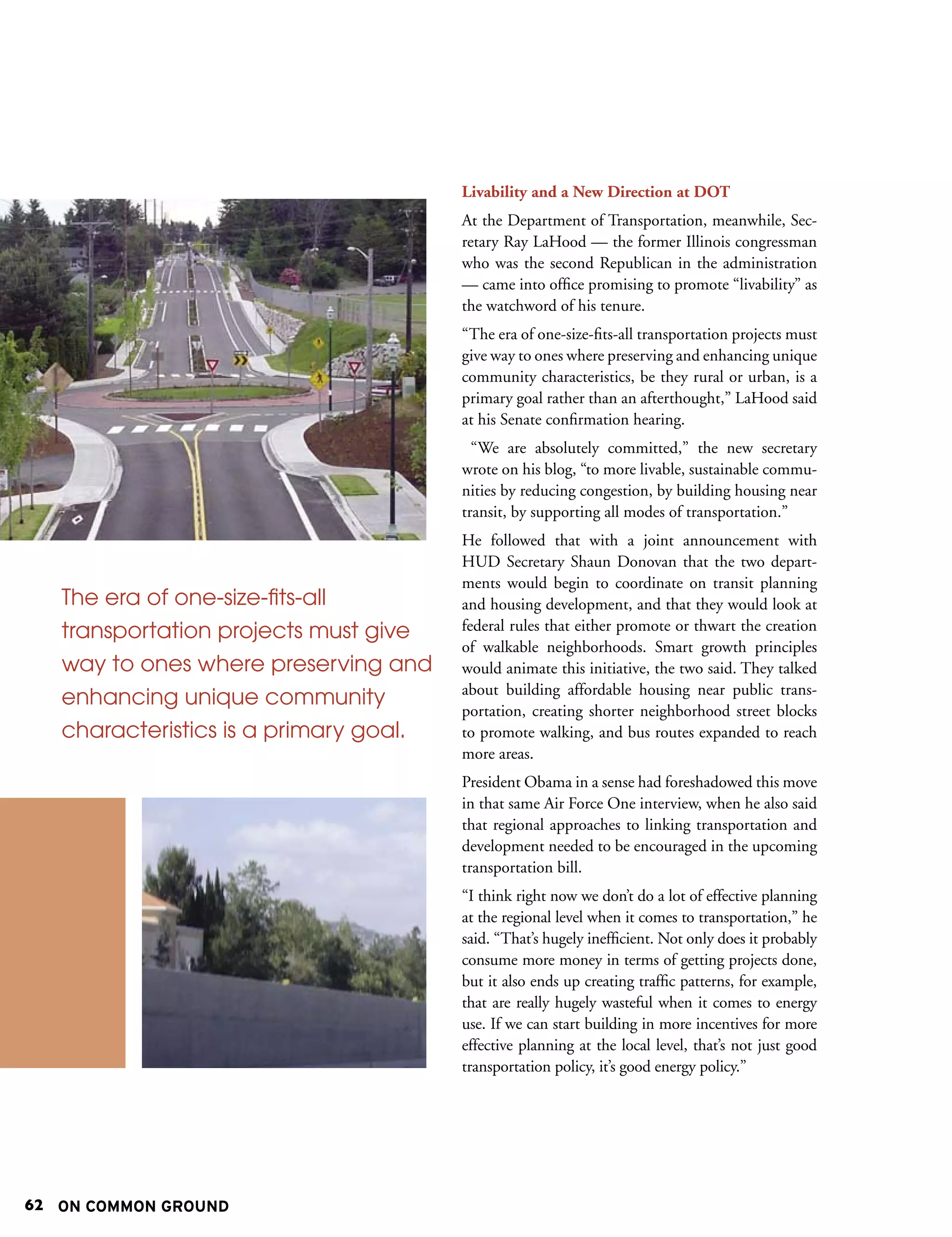 Livability and a New Direction at DOT
                                        At the Department of Transportation, meanwhile, Sec-
                                        retary Ray LaHood — the former Illinois congressman
                                        who was the second Republican in the administration
                                        — came into office promising to promote “livability” as
                                        the watchword of his tenure.
                                        “The era of one-size-fits-all transportation projects must
                                        give way to ones where preserving and enhancing unique
                                        community characteristics, be they rural or urban, is a
                                        primary goal rather than an afterthought,” LaHood said
                                        at his Senate confirmation hearing.
                                          “We are absolutely committed,” the new secretary
                                        wrote on his blog, “to more livable, sustainable commu-
                                        nities by reducing congestion, by building housing near
                                        transit, by supporting all modes of transportation.”
                                        He followed that with a joint announcement with
                                        HUD Secretary Shaun Donovan that the two depart-
                                        ments would begin to coordinate on transit planning
   The era of one-size-fits-all         and housing development, and that they would look at
   transportation projects must give    federal rules that either promote or thwart the creation
                                        of walkable neighborhoods. Smart growth principles
   way to ones where preserving and     would animate this initiative, the two said. They talked
                                        about building affordable housing near public trans-
   enhancing unique community
                                        portation, creating shorter neighborhood street blocks
   characteristics is a primary goal.   to promote walking, and bus routes expanded to reach
                                        more areas.
                                        President Obama in a sense had foreshadowed this move
                                        in that same Air Force One interview, when he also said
                                        that regional approaches to linking transportation and
                                        development needed to be encouraged in the upcoming
                                        transportation bill.
                                        “I think right now we don’t do a lot of effective planning
                                        at the regional level when it comes to transportation,” he
                                        said. “That’s hugely inefficient. Not only does it probably
                                        consume more money in terms of getting projects done,
                                        but it also ends up creating traffic patterns, for example,
                                        that are really hugely wasteful when it comes to energy
                                        use. If we can start building in more incentives for more
                                        effective planning at the local level, that’s not just good
                                        transportation policy, it’s good energy policy.”




62 ON COMMON GROUND
 