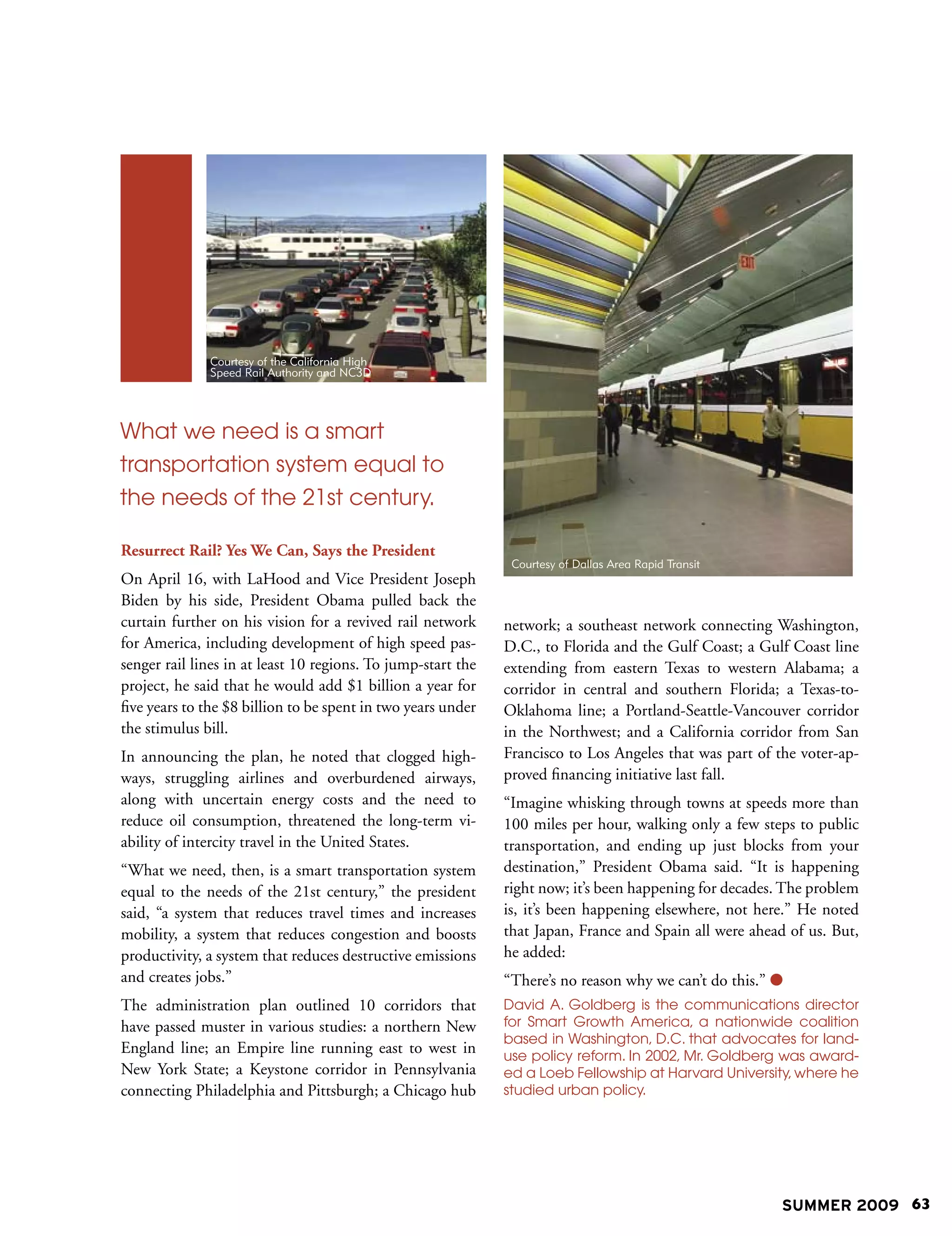 Courtesy of the California High
              Speed Rail Authority and NC3D




What we need is a smart
transportation system equal to
the needs of the 21st century.

Resurrect Rail? Yes We Can, Says the President
                                                               Courtesy of Dallas Area Rapid Transit
On April 16, with LaHood and Vice President Joseph                                                     From Newman photos
Biden by his side, President Obama pulled back the
curtain further on his vision for a revived rail network      network; a southeast network connecting Washington,
for America, including development of high speed pas-         D.C., to Florida and the Gulf Coast; a Gulf Coast line
senger rail lines in at least 10 regions. To jump-start the   extending from eastern Texas to western Alabama; a
project, he said that he would add $1 billion a year for      corridor in central and southern Florida; a Texas-to-
five years to the $8 billion to be spent in two years under   Oklahoma line; a Portland-Seattle-Vancouver corridor
the stimulus bill.                                            in the Northwest; and a California corridor from San
In announcing the plan, he noted that clogged high-           Francisco to Los Angeles that was part of the voter-ap-
ways, struggling airlines and overburdened airways,           proved financing initiative last fall.
along with uncertain energy costs and the need to             “Imagine whisking through towns at speeds more than
reduce oil consumption, threatened the long-term vi-          100 miles per hour, walking only a few steps to public
ability of intercity travel in the United States.             transportation, and ending up just blocks from your
“What we need, then, is a smart transportation system         destination,” President Obama said. “It is happening
equal to the needs of the 21st century,” the president        right now; it’s been happening for decades. The problem
said, “a system that reduces travel times and increases       is, it’s been happening elsewhere, not here.” He noted
mobility, a system that reduces congestion and boosts         that Japan, France and Spain all were ahead of us. But,
productivity, a system that reduces destructive emissions     he added:
and creates jobs.”                                            “There’s no reason why we can’t do this.” 
The administration plan outlined 10 corridors that            David A. Goldberg is the communications director
have passed muster in various studies: a northern New         for Smart Growth America, a nationwide coalition
                                                              based in Washington, D.C. that advocates for land-
England line; an Empire line running east to west in          use policy reform. In 2002, Mr. Goldberg was award-
New York State; a Keystone corridor in Pennsylvania           ed a Loeb Fellowship at Harvard University, where he
connecting Philadelphia and Pittsburgh; a Chicago hub         studied urban policy.




                                                                                                                SUMMER 2009 63
 