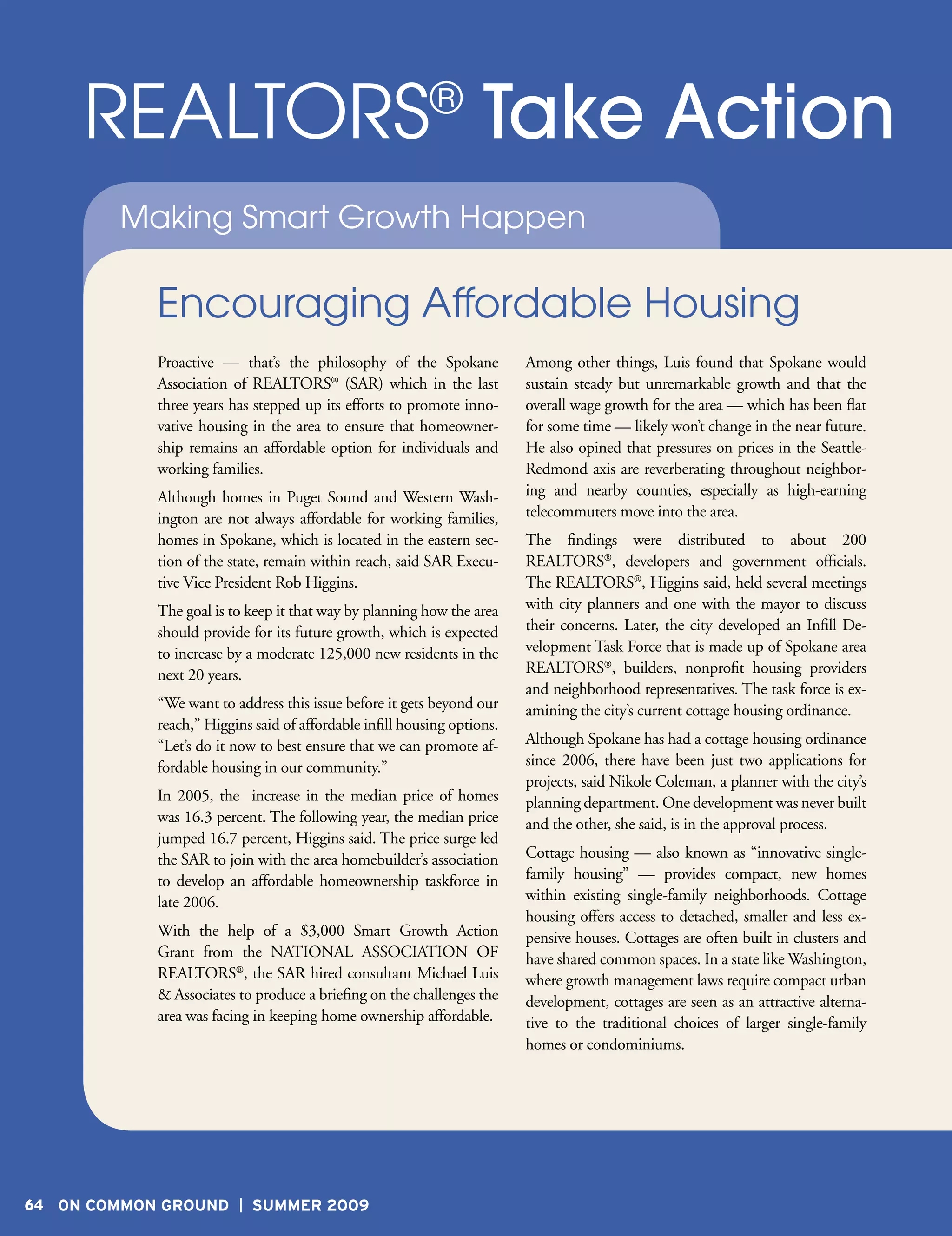 REALTORS Take Action                                 ®

        Making Smart Growth Happen

            Encouraging Affordable Housing
            Proactive — that’s the philosophy of the Spokane             Among other things, Luis found that Spokane would
            Association of REALTORS® (SAR) which in the last             sustain steady but unremarkable growth and that the
            three years has stepped up its efforts to promote inno-      overall wage growth for the area — which has been flat
            vative housing in the area to ensure that homeowner-         for some time — likely won’t change in the near future.
            ship remains an affordable option for individuals and        He also opined that pressures on prices in the Seattle-
            working families.                                            Redmond axis are reverberating throughout neighbor-
            Although homes in Puget Sound and Western Wash-              ing and nearby counties, especially as high-earning
            ington are not always affordable for working families,       telecommuters move into the area.
            homes in Spokane, which is located in the eastern sec-       The findings were distributed to about 200
            tion of the state, remain within reach, said SAR Execu-      REALTORS®, developers and government officials.
            tive Vice President Rob Higgins.                             The REALTORS®, Higgins said, held several meetings
            The goal is to keep it that way by planning how the area     with city planners and one with the mayor to discuss
            should provide for its future growth, which is expected      their concerns. Later, the city developed an Infill De-
            to increase by a moderate 125,000 new residents in the       velopment Task Force that is made up of Spokane area
            next 20 years.                                               REALTORS®, builders, nonprofit housing providers
                                                                         and neighborhood representatives. The task force is ex-
            “We want to address this issue before it gets beyond our     amining the city’s current cottage housing ordinance.
            reach,” Higgins said of affordable infill housing options.
            “Let’s do it now to best ensure that we can promote af-      Although Spokane has had a cottage housing ordinance
            fordable housing in our community.”                          since 2006, there have been just two applications for
                                                                         projects, said Nikole Coleman, a planner with the city’s
            In 2005, the increase in the median price of homes           planning department. One development was never built
            was 16.3 percent. The following year, the median price       and the other, she said, is in the approval process.
            jumped 16.7 percent, Higgins said. The price surge led
            the SAR to join with the area homebuilder’s association      Cottage housing — also known as “innovative single-
            to develop an affordable homeownership taskforce in          family housing” — provides compact, new homes
            late 2006.                                                   within existing single-family neighborhoods. Cottage
                                                                         housing offers access to detached, smaller and less ex-
            With the help of a $3,000 Smart Growth Action                pensive houses. Cottages are often built in clusters and
            Grant from the NATIONAL ASSOCIATION OF                       have shared common spaces. In a state like Washington,
            REALTORS®, the SAR hired consultant Michael Luis             where growth management laws require compact urban
            & Associates to produce a briefing on the challenges the     development, cottages are seen as an attractive alterna-
            area was facing in keeping home ownership affordable.        tive to the traditional choices of larger single-family
                                                                         homes or condominiums.




64 ON COMMON GROUND         SUMMER 2009
 
