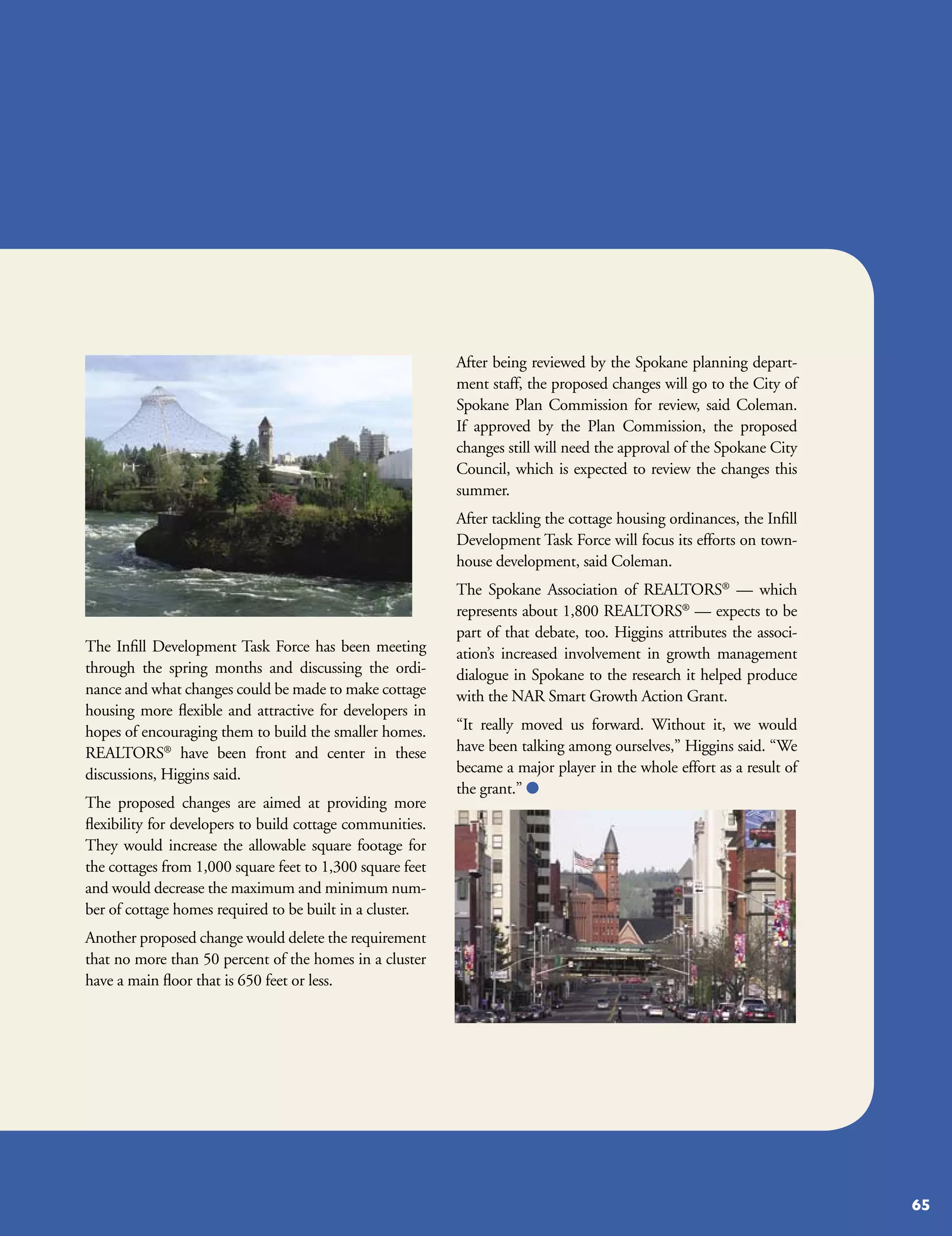 After being reviewed by the Spokane planning depart-
                                                           ment staff, the proposed changes will go to the City of
                                                           Spokane Plan Commission for review, said Coleman.
                                                           If approved by the Plan Commission, the proposed
                                                           changes still will need the approval of the Spokane City
                                                           Council, which is expected to review the changes this
                                                           summer.
                                                           After tackling the cottage housing ordinances, the Infill
                                                           Development Task Force will focus its efforts on town-
                                                           house development, said Coleman.
                                                           The Spokane Association of REALTORS® — which
                                                           represents about 1,800 REALTORS® — expects to be
                                                           part of that debate, too. Higgins attributes the associ-
The Infill Development Task Force has been meeting         ation’s increased involvement in growth management
through the spring months and discussing the ordi-         dialogue in Spokane to the research it helped produce
nance and what changes could be made to make cottage       with the NAR Smart Growth Action Grant.
housing more flexible and attractive for developers in
hopes of encouraging them to build the smaller homes.      “It really moved us forward. Without it, we would
REALTORS® have been front and center in these              have been talking among ourselves,” Higgins said. “We
discussions, Higgins said.                                 became a major player in the whole effort as a result of
                                                           the grant.” 
The proposed changes are aimed at providing more
flexibility for developers to build cottage communities.
They would increase the allowable square footage for
the cottages from 1,000 square feet to 1,300 square feet
and would decrease the maximum and minimum num-
ber of cottage homes required to be built in a cluster.
Another proposed change would delete the requirement
that no more than 50 percent of the homes in a cluster
have a main floor that is 650 feet or less.




                                                                                                                       65
 