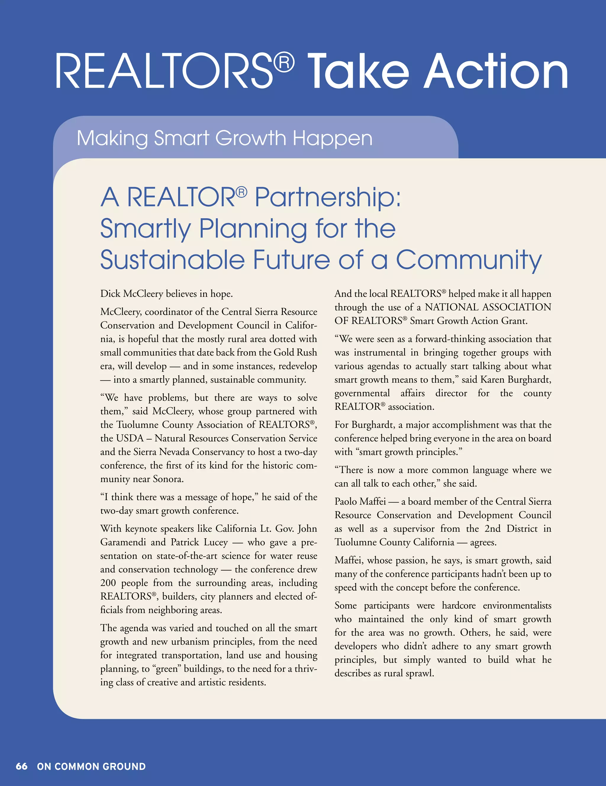 REALTORS Take Action                               ®

        Making Smart Growth Happen


            A REALTOR® Partnership:
            Smartly Planning for the
            Sustainable Future of a Community
            Dick McCleery believes in hope.                            And the local REALTORS® helped make it all happen
            McCleery, coordinator of the Central Sierra Resource       through the use of a NATIONAL ASSOCIATION
            Conservation and Development Council in Califor-           OF REALTORS® Smart Growth Action Grant.
            nia, is hopeful that the mostly rural area dotted with     “We were seen as a forward-thinking association that
            small communities that date back from the Gold Rush        was instrumental in bringing together groups with
            era, will develop — and in some instances, redevelop       various agendas to actually start talking about what
            — into a smartly planned, sustainable community.           smart growth means to them,” said Karen Burghardt,
            “We have problems, but there are ways to solve             governmental affairs director for the county
            them,” said McCleery, whose group partnered with           REALTOR® association.
            the Tuolumne County Association of REALTORS®,              For Burghardt, a major accomplishment was that the
            the USDA – Natural Resources Conservation Service          conference helped bring everyone in the area on board
            and the Sierra Nevada Conservancy to host a two-day        with “smart growth principles.”
            conference, the first of its kind for the historic com-    “There is now a more common language where we
            munity near Sonora.                                        can all talk to each other,” she said.
            “I think there was a message of hope,” he said of the      Paolo Maffei — a board member of the Central Sierra
            two-day smart growth conference.                           Resource Conservation and Development Council
            With keynote speakers like California Lt. Gov. John        as well as a supervisor from the 2nd District in
            Garamendi and Patrick Lucey — who gave a pre-              Tuolumne County California — agrees.
            sentation on state-of-the-art science for water reuse      Maffei, whose passion, he says, is smart growth, said
            and conservation technology — the conference drew          many of the conference participants hadn’t been up to
            200 people from the surrounding areas, including           speed with the concept before the conference.
            REALTORS®, builders, city planners and elected of-
            ficials from neighboring areas.                            Some participants were hardcore environmentalists
                                                                       who maintained the only kind of smart growth
            The agenda was varied and touched on all the smart         for the area was no growth. Others, he said, were
            growth and new urbanism principles, from the need          developers who didn’t adhere to any smart growth
            for integrated transportation, land use and housing        principles, but simply wanted to build what he
            planning, to “green” buildings, to the need for a thriv-   describes as rural sprawl.
            ing class of creative and artistic residents.




66 ON COMMON GROUND
 