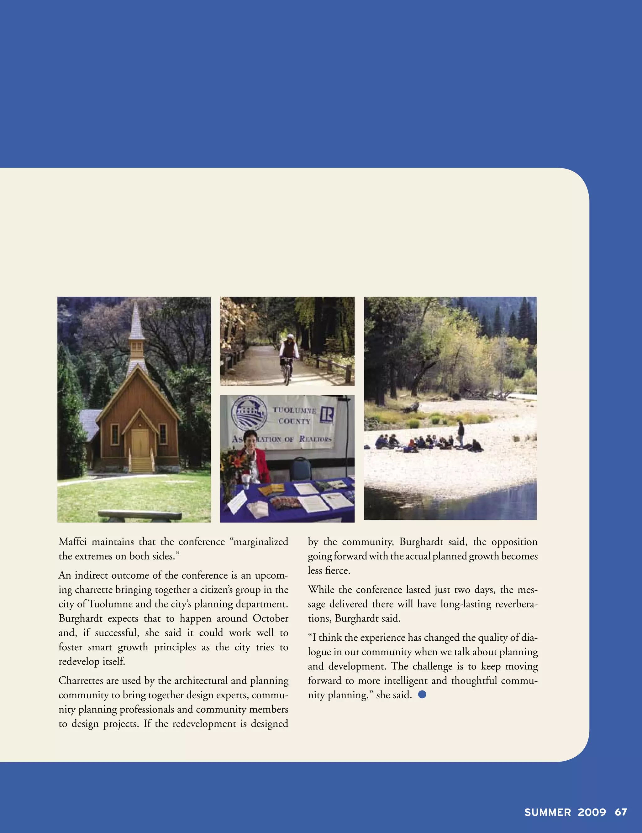 Maffei maintains that the conference “marginalized         by the community, Burghardt said, the opposition
the extremes on both sides.”                               going forward with the actual planned growth becomes
An indirect outcome of the conference is an upcom-         less fierce.
ing charrette bringing together a citizen’s group in the   While the conference lasted just two days, the mes-
city of Tuolumne and the city’s planning department.       sage delivered there will have long-lasting reverbera-
Burghardt expects that to happen around October            tions, Burghardt said.
and, if successful, she said it could work well to         “I think the experience has changed the quality of dia-
foster smart growth principles as the city tries to        logue in our community when we talk about planning
redevelop itself.                                          and development. The challenge is to keep moving
Charrettes are used by the architectural and planning      forward to more intelligent and thoughtful commu-
community to bring together design experts, commu-         nity planning,” she said. 
nity planning professionals and community members
to design projects. If the redevelopment is designed




                                                                                                              SUMMER 2009 67
 