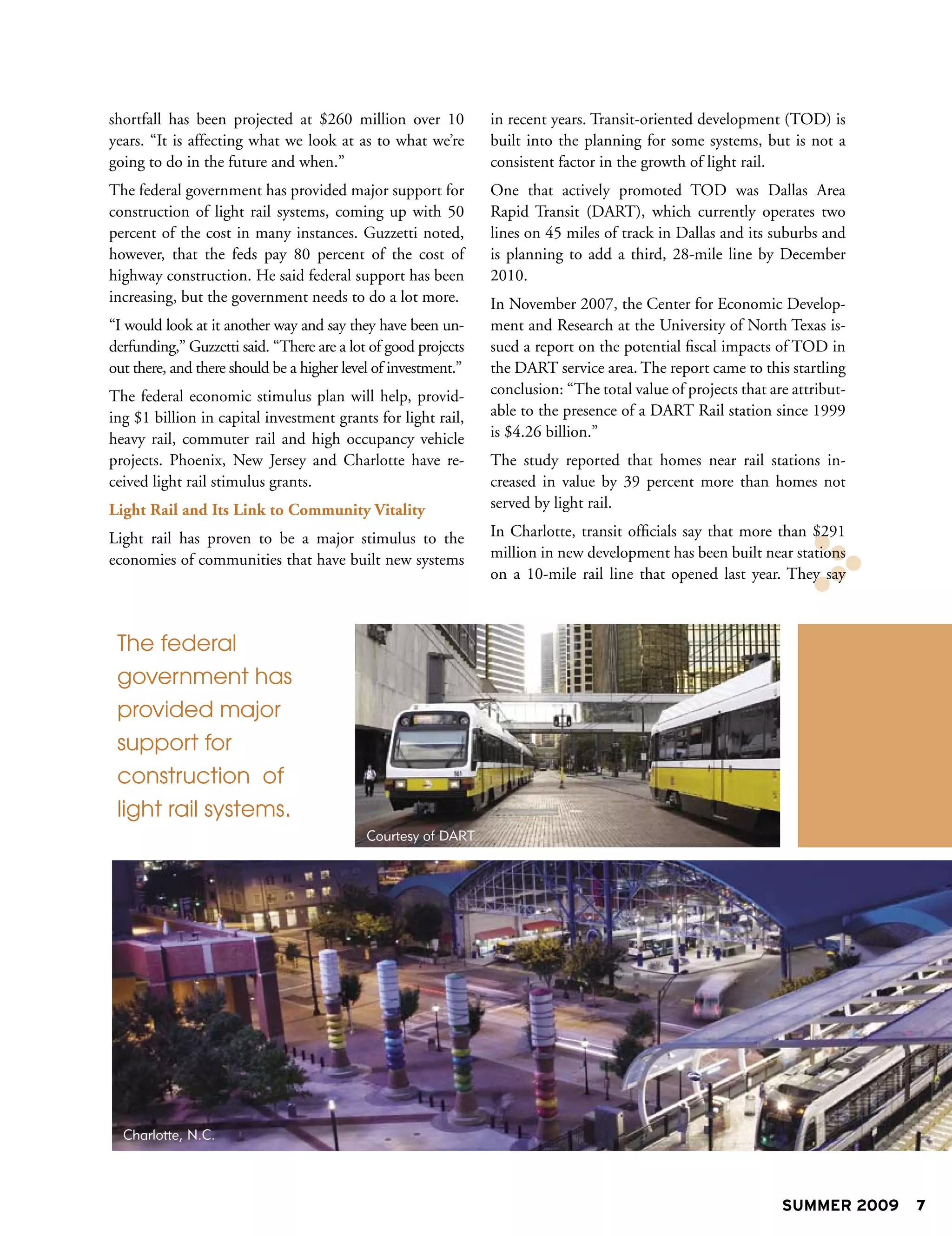 shortfall has been projected at $260 million over 10            in recent years. Transit-oriented development (TOD) is
years. “It is affecting what we look at as to what we’re        built into the planning for some systems, but is not a
going to do in the future and when.”                            consistent factor in the growth of light rail.
The federal government has provided major support for           One that actively promoted TOD was Dallas Area
construction of light rail systems, coming up with 50           Rapid Transit (DART), which currently operates two
percent of the cost in many instances. Guzzetti noted,          lines on 45 miles of track in Dallas and its suburbs and
however, that the feds pay 80 percent of the cost of            is planning to add a third, 28-mile line by December
highway construction. He said federal support has been          2010.
increasing, but the government needs to do a lot more.          In November 2007, the Center for Economic Develop-
“I would look at it another way and say they have been un-      ment and Research at the University of North Texas is-
derfunding,” Guzzetti said. “There are a lot of good projects   sued a report on the potential fiscal impacts of TOD in
out there, and there should be a higher level of investment.”   the DART service area. The report came to this startling
The federal economic stimulus plan will help, provid-           conclusion: “The total value of projects that are attribut-
ing $1 billion in capital investment grants for light rail,     able to the presence of a DART Rail station since 1999
heavy rail, commuter rail and high occupancy vehicle            is $4.26 billion.”
projects. Phoenix, New Jersey and Charlotte have re-            The study reported that homes near rail stations in-
ceived light rail stimulus grants.                              creased in value by 39 percent more than homes not
Light Rail and Its Link to Community Vitality                   served by light rail.

Light rail has proven to be a major stimulus to the             In Charlotte, transit officials say that more than $291
economies of communities that have built new systems            million in new development has been built near stations
                                                                on a 10-mile rail line that opened last year. They say



 The federal
 government has
 provided major
 support for
 construction of
 light rail systems.
                                            Courtesy of DART




  Charlotte, N.C.




                                                                                                                SUMMER 2009   7
 