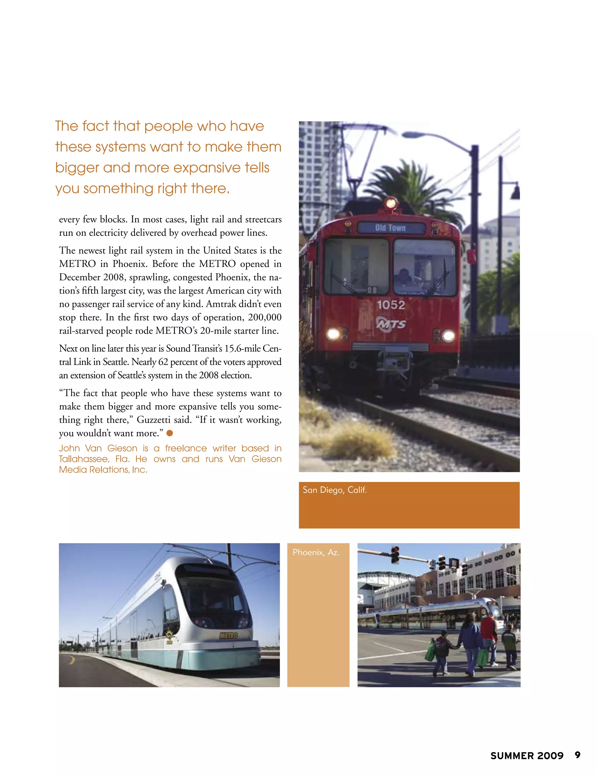 The fact that people who have
these systems want to make them
bigger and more expansive tells
you something right there.

every few blocks. In most cases, light rail and streetcars
run on electricity delivered by overhead power lines.
The newest light rail system in the United States is the
METRO in Phoenix. Before the METRO opened in
December 2008, sprawling, congested Phoenix, the na-
tion’s fifth largest city, was the largest American city with
no passenger rail service of any kind. Amtrak didn’t even
stop there. In the first two days of operation, 200,000
rail-starved people rode METRO’s 20-mile starter line.
Next on line later this year is Sound Transit’s 15.6-mile Cen-
tral Link in Seattle. Nearly 62 percent of the voters approved
an extension of Seattle’s system in the 2008 election.
“The fact that people who have these systems want to
make them bigger and more expansive tells you some-
thing right there,” Guzzetti said. “If it wasn’t working,
you wouldn’t want more.” 
John Van Gieson is a freelance writer based in
Tallahassee, Fla. He owns and runs Van Gieson
Media Relations, Inc.

                                                                   San Diego, Calif.




                                                                 Phoenix, Az.




                                                                                       SUMMER 2009   9
 