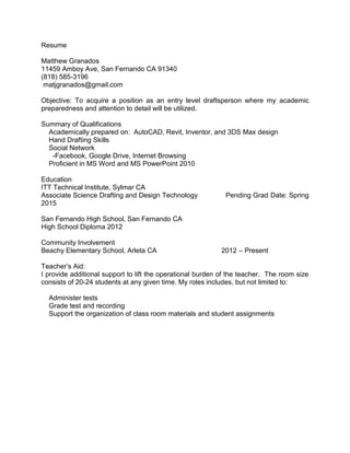 Resume
Matthew Granados
11459 Amboy Ave, San Fernando CA 91340
(818) 585-3196
matjgranados@gmail.com
Objective: To acquire a position as an entry level draftsperson where my academic
preparedness and attention to detail will be utilized.
Summary of Qualifications
Academically prepared on: AutoCAD, Revit, Inventor, and 3DS Max design
Hand Drafting Skills
Social Network
-Facebook, Google Drive, Internet Browsing
Proficient in MS Word and MS PowerPoint 2010
Education
ITT Technical Institute, Sylmar CA
Associate Science Drafting and Design Technology Pending Grad Date: Spring
2015
San Fernando High School, San Fernando CA
High School Diploma 2012
Community Involvement
Beachy Elementary School, Arleta CA 2012 – Present
Teacher’s Aid:
I provide additional support to lift the operational burden of the teacher. The room size
consists of 20-24 students at any given time. My roles includes, but not limited to:
Administer tests
Grade test and recording
Support the organization of class room materials and student assignments
 