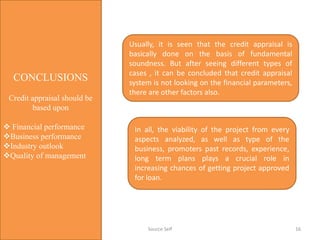 CONCLUSIONS
Credit appraisal should be
based upon
 Financial performance
Business performance
Industry outlook
Quality of management
Usually, it is seen that the credit appraisal is
basically done on the basis of fundamental
soundness. But after seeing different types of
cases , it can be concluded that credit appraisal
system is not looking on the financial parameters,
there are other factors also.
In all, the viability of the project from every
aspects analyzed, as well as type of the
business, promoters past records, experience,
long term plans plays a crucial role in
increasing chances of getting project approved
for loan.
16Source Self
 