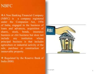 NBFC
A Non Banking Financial Company
(NBFC) is a company registered
under the Companies Act, 1956
of India, engaged in the business of
loans and advances, acquisition of
shares, stock, bonds, insurance
business or chit business but does not
include any institution whose
principal business is that includes
agriculture or industrial activity or the
sale, purchase or construction of
immovable property.
 Regulated by the Reserve Bank of
India (RBI)
3
Source google
 