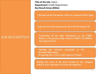 7
JOB DESCRIPTION
Title of the Job: Intern
Department: Credit Department
Key Result Areas (KRAs):
Checking all the documents which are required before login
Login the loan file and generate the LOS ID (unique ID)
Generating all the other documents i.e. the CIBIL
Report, e-tax payment slip, tracker in HDFC Or HDB in
any branch ,if any
•Meeting the customer personally as PD
(Personal Discussion)
•Preparing the CAM (Credit Approval Memo)
Making the Cases in the given format by the company
which is to be send above level for the approval.
 