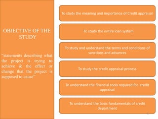 OBJECTIVE OF THE
STUDY
“statements describing what
the project is trying to
achieve & the effect or
change that the project is
supposed to cause”
To study the meaning and importance of Credit appraisal
To study the credit appraisal process
To understand the financial tools required for credit
appraisal
To understand the basic fundamentals of credit
department
To study and understand the terms and conditions of
sanctions and advances
To study the entire loan system
8
 