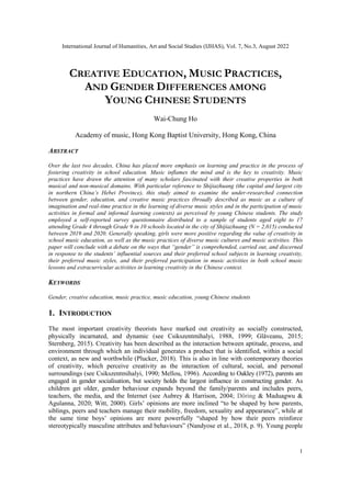 International Journal of Humanities, Art and Social Studies (IJHAS), Vol. 7, No.3, August 2022
1
CREATIVE EDUCATION, MUSIC PRACTICES,
AND GENDER DIFFERENCES AMONG
YOUNG CHINESE STUDENTS
Wai-Chung Ho
Academy of music, Hong Kong Baptist University, Hong Kong, China
ABSTRACT
Over the last two decades, China has placed more emphasis on learning and practice in the process of
fostering creativity in school education. Music inflames the mind and is the key to creativity. Music
practices have drawn the attention of many scholars fascinated with their creative properties in both
musical and non-musical domains. With particular reference to Shijiazhuang (the capital and largest city
in northern China’s Hebei Province), this study aimed to examine the under-researched connection
between gender, education, and creative music practices (broadly described as music as a culture of
imagination and real-time practice in the learning of diverse music styles and in the participation of music
activities in formal and informal learning contexts) as perceived by young Chinese students. The study
employed a self-reported survey questionnaire distributed to a sample of students aged eight to 17
attending Grade 4 through Grade 9 in 10 schools located in the city of Shijiazhuang (N = 2,015) conducted
between 2019 and 2020. Generally speaking, girls were more positive regarding the value of creativity in
school music education, as well as the music practices of diverse music cultures and music activities. This
paper will conclude with a debate on the ways that “gender” is comprehended, carried out, and discerned
in response to the students’ influential sources and their preferred school subjects in learning creativity,
their preferred music styles, and their preferred participation in music activities in both school music
lessons and extracurricular activities in learning creativity in the Chinese context.
KEYWORDS
Gender, creative education, music practice, music education, young Chinese students
1. INTRODUCTION
The most important creativity theorists have marked out creativity as socially constructed,
physically incarnated, and dynamic (see Csikszentmihalyi, 1988, 1999; Glǎveanu, 2015;
Sternberg, 2015). Creativity has been described as the interaction between aptitude, process, and
environment through which an individual generates a product that is identified, within a social
context, as new and worthwhile (Plucker, 2018). This is also in line with contemporary theories
of creativity, which perceive creativity as the interaction of cultural, social, and personal
surroundings (see Csikszentmihalyi, 1990; Mellou, 1996). According to Oakley (1972), parents are
engaged in gender socialisation, but society holds the largest influence in constructing gender. As
children get older, gender behaviour expands beyond the family/parents and includes peers,
teachers, the media, and the Internet (see Aubrey & Harrison, 2004; Döring & Maduagwu &
Agulanna, 2020; Witt, 2000). Girls’ opinions are more inclined “to be shaped by how parents,
siblings, peers and teachers manage their mobility, freedom, sexuality and appearance”, while at
the same time boys’ opinions are more powerfully “shaped by how their peers reinforce
stereotypically masculine attributes and behaviours” (Nandyose et al., 2018, p. 9). Young people
 