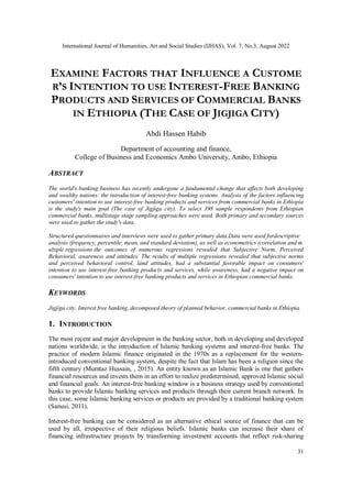 International Journal of Humanities, Art and Social Studies (IJHAS), Vol. 7, No.3, August 2022
31
EXAMINE FACTORS THAT INFLUENCE A CUSTOME
R’S INTENTION TO USE INTEREST-FREE BANKING
PRODUCTS AND SERVICES OF COMMERCIAL BANKS
IN ETHIOPIA (THE CASE OF JIGJIGA CITY)
Abdi Hassen Habib
Department of accounting and finance,
College of Business and Economics Ambo University, Ambo, Ethiopia
ABSTRACT
The world's banking business has recently undergone a fundamental change that affects both developing
and wealthy nations: the introduction of interest-free banking systems. Analysis of the factors influencing
customers' intention to use interest-free banking products and services from commercial banks in Ethiopia
is the study's main goal (The case of Jigjiga city). To select 398 sample respondents from Ethiopian
commercial banks, multistage stage sampling approaches were used. Both primary and secondary sources
were used to gather the study's data.
Structured questionnaires and interviews were used to gather primary data.Data were used fordescriptive
analysis (frequency, percentile, mean, and standard deviation), as well as econometrics (correlation and m
ultiple regressions the outcomes of numerous regressions revealed that Subjective Norm, Perceived
Behavioral, awareness and attitudes. The results of multiple regressions revealed that subjective norms
and perceived behavioral control, land attitudes, had a substantial favorable impact on consumers'
intention to use interest-free banking products and services, while awareness, had a negative impact on
consumers' intention to use interest-free banking products and services in Ethiopian commercial banks.
KEYWORDS
Jigjiga city, Interest free banking, decomposed theory of planned behavior, commercial banks in Ethiopia.
1. INTRODUCTION
The most recent and major development in the banking sector, both in developing and developed
nations worldwide, is the introduction of Islamic banking systems and interest-free banks. The
practice of modern Islamic finance originated in the 1970s as a replacement for the western-
introduced conventional banking system, despite the fact that Islam has been a religion since the
fifth century (Mumtaz Hussain, , 2015). An entity known as an Islamic Bank is one that gathers
financial resources and invests them in an effort to realize predetermined, approved Islamic social
and financial goals. An interest-free banking window is a business strategy used by conventional
banks to provide Islamic banking services and products through their current branch network. In
this case, some Islamic banking services or products are provided by a traditional banking system
(Sanusi, 2011).
Interest-free banking can be considered as an alternative ethical source of finance that can be
used by all, irrespective of their religious beliefs. Islamic banks can increase their share of
financing infrastructure projects by transforming investment accounts that reflect risk-sharing
 
