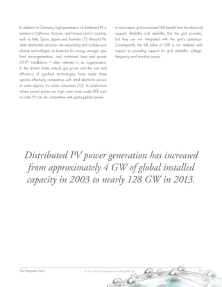 The Integrated Grid	 11© 2014 Electric Power Research Institute (EPRI), Inc.
In addition to Germany, high penetration of distributed PV is
evident in California, Arizona, and Hawaii and in countries
such as Italy, Spain, Japan and Australia [7]. Beyond PV,
other distributed resources are expanding and include such
diverse technologies as batteries for energy storage, gas-
fired micro-generators, and combined heat and power
(CHP) installations – often referred to as cogeneration.
In the United States natural gas prices and the cost and
efficiency of gas-fired technologies have made these
options effectively competitive with retail electricity service
in some regions, for some consumers [10]. In jurisdictions
where power prices are high, even more costly DER such
as solar PV can be competitive with grid-supplied power.
In most cases, grid-connected DER benefit from the electrical
support, flexibility and reliability that the grid provides,
but they are not integrated with the grid’s operation.
Consequently the full value of DER is not realized with
respect to providing support for grid reliability, voltage,
frequency and reactive power.
Distributed PV power generation has increased
from approximately 4 GW of global installed
capacity in 2003 to nearly 128 GW in 2013.
 