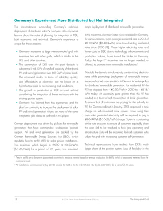 12	 The Integrated Grid© 2014 Electric Power Research Institute (EPRI), Inc.
Germany’s Experience: More Distributed but Not Integrated
The circumstances surrounding Germany’s extensive
deployment of distributed solar PV and wind offers important
lessons about the value of planning for integration of DER,
both economic and technical. Germany’s experience is
unique for these reasons:
•	 Germany represents a large interconnected grid with
extensive ties with other grids, which is similar to the
U.S. and other countries.
•	 The penetration of DER over the past decade is
substantial (~68 GW of installed capacity of distributed
PV and wind generation over 80 GW of peak load).
The observed results, in terms of reliability, quality,
and affordability of electricity, are not based on a
hypothetical case or on modeling and simulations.
•	 This growth in penetration of DER occurred without
considering the integration of these resources with the
existing power system.
•	 Germany has learned from this experience, and the
plan for continuing to increase the deployment of solar
PV and wind generation hinges on many of the same
integrated grid ideas as outlined in this paper.
German deployment was driven by policies for renewable
generation that have commanded widespread political
support. PV and wind generation are backed by the
German Renewable Energy Sources Act (EEG), which
stipulates feed-in tariffs2
(FIT) for solar power installations.
This incentive, which began in 2000 at €0.50/kWh
($0.70/kWh) for a period of 20 years, has stimulated
major deployment of distributed renewable generation.
In the meantime, electricity rates have increased in Germany,
for various reasons, to an average residential rate in 2012 of
€0.30/kWh ($0.40/kWh), more than doubling residential
rates since 2000 [8]. These higher electricity rates and
lower costs for DER, due to technology advancements and
production volume, have turned the tables in Germany.
Today the large FIT incentives are no longer needed, or
offered, to promote new renewable installations.3
Notably, the desire to simultaneously contain rising electricity
rates while promoting deployment of renewable energy
resources has led to an evolution in German incentive policy
for distributed renewable generation. For residential PV the
FIT has dropped from ~ €0.50/kWh in 2000 to ~ €0.18/
kWh today. An electricity price greater than the FIT has
resulted in a trend of self-consumption of local generation.
To ensure that all customers are paying for the subsidy for
PV, the German cabinet in January, 2014 approved a new
charge on self-consumed solar power. Those using their
own solar generated electricity will be required to pay a
€0.044kWh ($0.060/kWh) charge. Spain is considering
similar rate structures to ensure all customers equitably share
the cost. Still to be resolved is how grid operating and
infrastructure costs will be recovered from all customers who
utilize the grid with increasing customer self-generation.
Technical repercussions have resulted from DER’s much
larger share of the power system. Loss of flexibility in the
2
Feed-in tariffs are a long-term guaranteed incentive to resource owners based on energy production (in kWh), which is separately metered from the
customer’s load.
3
PV installations commissioned in July 2013, receive €0.104 to €0.151/kWh ($0.144 to $0.208/kWh) for a period of 20 years.
 