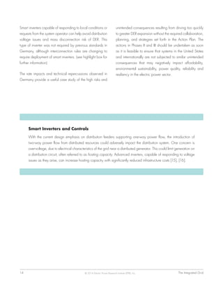14	 The Integrated Grid© 2014 Electric Power Research Institute (EPRI), Inc.
Smart Inverters and Controls
With the current design emphasis on distribution feeders supporting one-way power flow, the introduction of
two-way power flow from distributed resources could adversely impact the distribution system. One concern is
over-voltage, due to electrical characteristics of the grid near a distributed generator. This could limit generation on
a distribution circuit, often referred to as hosting capacity. Advanced inverters, capable of responding to voltage
issues as they arise, can increase hosting capacity with significantly reduced infrastructure costs [15], [16].
Smart inverters capable of responding to local conditions or
requests from the system operator can help avoid distribution
voltage issues and mass disconnection risk of DER. This
type of inverter was not required by previous standards in
Germany, although interconnection rules are changing to
require deployment of smart inverters. (see highlight box for
further information)
The rate impacts and technical repercussions observed in
Germany provide a useful case study of the high risks and
unintended consequences resulting from driving too quickly
to greater DER expansion without the required collaboration,
planning, and strategies set forth in the Action Plan. The
actions in Phases II and III should be undertaken as soon
as it is feasible to ensure that systems in the United States
and internationally are not subjected to similar unintended
consequences that may negatively impact affordability,
environmental sustainability, power quality, reliability and
resiliency in the electric power sector.
 