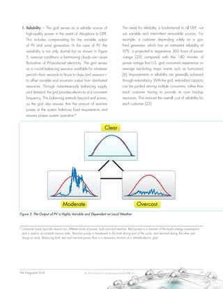 The Integrated Grid	 17© 2014 Electric Power Research Institute (EPRI), Inc.
1.	Reliability – The grid serves as a reliable source of
high-quality power in the event of disruptions to DER.
This includes compensating for the variable output
of PV and wind generation. In the case of PV, the
variability is not only diurnal but as shown in Figure
5, overcast conditions or fast-moving clouds can cause
fluctuation of PV-produced electricity. The grid serves
as a crucial balancing resource available for whatever
period—from seconds to hours to days and seasons—
to offset variable and uncertain output from distributed
resources. Through instantaneously balancing supply
and demand, the grid provides electricity at a consistent
frequency. This balancing extends beyond real power,
as the grid also ensures that the amount of reactive
power in the system balances load requirements and
ensures proper system operation.8
The need for reliability is fundamental to all DER, not
just variable and intermittent renewable sources. For
example, a customer depending solely on a gas-
fired generator, which has an estimated reliability of
97%, is projected to experience 260 hours of power
outage [23] compared with the 140 minutes of
power outage that U.S. grid consumers experience on
average (excluding major events such as hurricanes)
[6]. Improvements in reliability are generally achieved
through redundancy. With the grid, redundant capacity
can be pooled among multiple consumers, rather than
each customer having to provide its own backup
resources. This reduces the overall cost of reliability for
each customer [23].
Figure 5: The Output of PV is Highly Variable and Dependent on Local Weather
8
Consumer loads typically require two different kinds of power, both real and reactive. Real power is a function of the load’s energy consumption,
and is used to accomplish various tasks. Reactive power is transferred to the load during part of the cycle, and returned during the other part,
doing no work. Balancing both real and reactive power flow is a necessary function of a reliable electric grid.
 