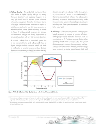 The Integrated Grid	 19© 2014 Electric Power Research Institute (EPRI), Inc.
3.	Voltage Quality – The grid’s high fault current level
also results in higher quality voltage by limiting
harmonic distortion11
and regulating frequency in a
very tight band, which is required for the operation
of sensitive equipment. Similarly, the inherent inertia
of a large, connected system minimizes the impact of
disturbances, such as the loss of a large generators or
transmission lines, on the system frequency. As shown
in Figure 7, grid-connected consumers on average
will experience voltage that closely approximates a
sinusoidal waveform with very little harmonic distortion.
In contrast, voltage from a distributed system that
is not connected to the grid will generally have a
higher voltage harmonic distortion, which can result
in malfunction of sensitive consumer end-use devices.
Harmonicscauseheatinginmanycomponents,affecting
dielectric strength and reducing the life of equipment,
such as appliances,12
motors, or air conditioners [25].
Harmonics also contribute to losses that reduce system
efficiency. In addition, a disturbance occurring inside
the unconnected system will create larger deviations in
frequency than if the system maintained its connection
to the larger grid.
4.	Efficiency – Grid connectivity enables rotating-engine-
based generators to operate at optimum efficiency.
Rotating-engine-based distributed resources, such as
micro-turbines or CHP systems are most efficient when
operating steadily near full output [26]. This type of
efficiency curve is common for any rotating machine,
just as automobiles achieve the best gasoline mileage
when running at a steady, optimal speed. With grid
Figure 7: The Grid Delivers High Quality Power with Minimal Harmonic Distortion
11
Harmonics are voltages or currents that are on the grid, but do not oscillate with the main system frequency (60Hz in the United States). The
magnitude of the harmonics, when compared to the magnitude of the 60Hz component, is referred to as the harmonic distortion.
12
Technological improvements are available, such as uninterruptible power supplies (UPS) that reduce the sensitivity of loads to poor power quality,
but at an additional cost.
 