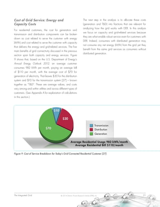 The Integrated Grid	 21© 2014 Electric Power Research Institute (EPRI), Inc.
Cost of Grid Service: Energy and
Capacity Costs
For residential customers, the cost for generation and
transmission and distribution components can be broken
down as cost related to serve the customer with energy
(kWh) and cost related to serve the customer with capacity
that delivers the energy and grid-related services. The five
main benefits of grid connectivity discussed in the previous
section span both capacity and energy services. Figure
9 shows that, based on the U.S. Department of Energy’s
Annual Energy Outlook 2012, an average customer
consumes 982 kWh per month, paying an average bill
of $110 per month, with the average cost of $70 for
generation of electricity. That leaves $30 for the distribution
system and $10 for the transmission system [27] – known
together as “T&D”. These are average values, and costs
vary among and within utilities and across different types of
customers. (See Appendix A for explanation of calculations
in this section.)
The next step in the analysis is to allocate these costs
(generation and T&D) into fractions that are relevant for
analyzing how the grid works with DER. In this analysis
we focus on capacity and grid-related services because
they are what enable robust service even for customers with
DER. Indeed, consumers with distributed generation may
not consume any net energy (kWh) from the grid yet they
benefit from the same grid services as consumers without
distributed generation.
Figure 9: Cost of Service Breakdown for Today’s Grid-Connected Residential Customer [27]
 