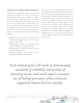 The Integrated Grid	 23© 2014 Electric Power Research Institute (EPRI), Inc.
Cost of Service Without Grid Connectivity
Technologies are available that enable consumers to self-
generate and disconnect from the grid. To estimate the
capacity-related cost for such investments, a simplified
analysis examined a residential PV system. The analysis
was based on estimating the additional costs of providing
the five services that grids offer—as outlined earlier in this
section. For illustration, consider a residential PV system that
is completely disconnected from the grid, amortized over
20 years and presented as a monthly cost. Reinforcing the
system for an off-grid application required the following
upgrades:
•	 Additional PV modules beyond the requirements for
offsetting annual energy consumption in order to survive
periods of poor weather;
•	 Multi-day battery storage with dedicated inverter
capable of operating in an off-grid capacity;
•	 Backup generator on the premises designed to operate
for 100 hours per year; and
•	 Additional operating costs including inverter
replacement and generator maintenance.
In simulation, the cost to recreate grid-level service without a
grid connection ranges from $275–$430 per month above
that of the original array. Expected decreases in the cost
of battery and PV module technology could reduce this
to $165–$262 within a decade. Further information on
this analysis is provided in Appendix A. Costs for systems
based on other technologies, or larger deployments such
as campus-scale microgrids, could be relatively lower,
based on economies of scale. However, even if amortized
capital costs are comparable to grid services, such isolated
grids will result in deteriorating standards of reliability and
quality of electricity service and could require extensive use
of backup generators whose emissions negatively impact
local air quality.
Such isolated grids will result in deteriorating
standards of reliability and quality of
electricity service and could require extensive
use of backup generators whose emissions
negatively impact local air quality.
 