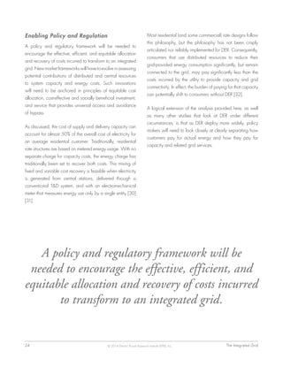 24	 The Integrated Grid© 2014 Electric Power Research Institute (EPRI), Inc.
Enabling Policy and Regulation
A policy and regulatory framework will be needed to
encourage the effective, efficient, and equitable allocation
and recovery of costs incurred to transform to an integrated
grid. New market frameworks will have to evolve in assessing
potential contributions of distributed and central resources
to system capacity and energy costs. Such innovations
will need to be anchored in principles of equitable cost
allocation, cost-effective and socially beneficial investment,
and service that provides universal access and avoidance
of bypass.
As discussed, the cost of supply and delivery capacity can
account for almost 50% of the overall cost of electricity for
an average residential customer. Traditionally, residential
rate structures are based on metered energy usage. With no
separate charge for capacity costs, the energy charge has
traditionally been set to recover both costs. This mixing of
fixed and variable cost recovery is feasible when electricity
is generated from central stations, delivered through a
conventional T&D system, and with an electromechanical
meter that measures energy use only by a single entity [30]
[31].
Most residential (and some commercial) rate designs follow
this philosophy, but the philosophy has not been crisply
articulated nor reliably implemented for DER. Consequently,
consumers that use distributed resources to reduce their
grid-provided energy consumption significantly, but remain
connected to the grid, may pay significantly less than the
costs incurred by the utility to provide capacity and grid
connectivity. In effect, the burden of paying for that capacity
can potentially shift to consumers without DER [32].
A logical extension of the analysis provided here, as well
as many other studies that look at DER under different
circumstances, is that as DER deploy more widely, policy
makers will need to look closely at clearly separating how
customers pay for actual energy and how they pay for
capacity and related grid services.
A policy and regulatory framework will be
needed to encourage the effective, efficient, and
equitable allocation and recovery of costs incurred
to transform to an integrated grid.
 