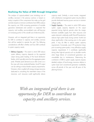 The Integrated Grid	 25© 2014 Electric Power Research Institute (EPRI), Inc.
Realizing the Value of DER through Integration
The analysis of capacity-related costs (including cost of
ancillary services) in the previous sections is based on
today’s snapshot of the components that make up the grid
and also based on minimum contribution from DER to reduce
the capacity cost. With increasing penetration of variable
generation (distributed and central) it is expected that
capacity- and ancillary service-related costs will become
an increasing portion of the overall cost of electricity [33].
However, with an integrated grid there is an opportunity
for DER to contribute to capacity and ancillary services
that will be needed to operate the grid. The following
considerations will affect whether and how DER contribute
to system capacity needs:
•	 Delivery Capacity – The extent to which DER reduce
system delivery capacity depends on the expected
output during peak loading of the local distribution
feeder, which typically varies from the aggregate system
peak. If feeder peak demand occurs after sunset, as is
the case with many residential feeders, local PV output
can do nothing to reduce feeder capacity requirements.
However, when coupled with energy storage resources
dedicated to smoothing the intermittent nature of the
resources, such resources could significantly reduce
capacity need. Similarly, a smart inverter, integrated
with a distribution management system may be able to
provide distributed reactive power services to maintain
voltage quality.
•	 Supply Capacity – The extent to which DER reduce
system supply capacity depends on the output
expected during high-risk periods when the margin
between available supply from other resources and
system demand is relatively small. If local PV production
reduces high system loads during summer months but
drops significantly in late evening prior to the system
peak, it may do little to reduce system capacity
requirements. Conversely, even if PV production drops
prior to evening system peaks, it may still reduce supply
capacity requirements if it contributes significantly
during other high-risk periods such as shoulder months
when large blocks of conventional generation are
unavailable due to maintenance. Determining the
contribution of DER to system supply capacity requires
detailed analysis of local energy resources relative to
system load and conventional generation availability
across all periods of the year and all years of the
planning horizon.
With an integrated grid there is an
opportunity for DER to contribute to
capacity and ancillary services.
 