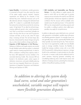 26	 The Integrated Grid© 2014 Electric Power Research Institute (EPRI), Inc.
•	 System Flexibility – As distributed, variable generation
is connected to the grid it may also impact the nature
of the system supply capacity required. Capacity
requirements are defined by the character of the
demand they serve. Distributed resources such as PV
alter electricity demand, changing the distributed load
profile. PV is subject to a predictable diurnal pattern
that reduces the net load to be served by the remaining
system. At high levels, PV can alter the net load shape,
creating additional periods when central generation
must “ramp” up and down to serve load. Examples are
early in the day when the sun rises and PV production
increases and later, as the sun sets, when PV output
drops, increasing net load. The net load shape also
becomes characterized by abrupt changes during the
day, as when cloud conditions change significantly.
•	 Integration of DER Deployment in Grid Planning –
Adequacy of delivery and supply capacity are ensured
through detailed system planning studies to understand
system needs for meeting projected loads. In order for
DER to contribute to meeting those capacity needs in
the future, DER deployment must be included in the
associated planning models. Also, because DER are
located in the distribution system, certain aspects of
distribution, transmission, and system reliability planning
have to be more integrated. (Read more in the section,
Importance of Integrated Transmission and Distribution
Planning and Operation for DER.)
•	 DER Availability and Sustainability over Planning
Horizon – For either delivery or supply capacity, the
extent to which DER can be relied upon to provide
capacity service and reduce the need for new T&D and
central generation infrastructure depends on planners’
confidence that the resource will be available when
needed across the planning horizon. To the extent that
DER may be compensated for providing capacity and
be unable or unwilling to perform when called upon,
penalties may apply for non-performance.
In addition to altering the system daily load curve, wind and
solar generation's unscheduled, variable output will require
more flexible generation dispatch. For example, lower cost
and generally large and less operationally flexible plants
today typically carry load during the day. These resources
may have to be augmented by smaller and more flexible
assets to manage variability; however, this flexibility to
handle fast ramping conditions comes with a cost. [34]
[35] The potential for utilizing demand response or storage
should not be overlooked, as rapid activation (on the order
of seconds or minutes) could provide additional tools for
system operators. Improving generator scheduling and
consolidating balancing areas could improve access and
utilization of ramping resources, preventing the unnecessary
addition of less-efficient peaking units [36].
In addition to altering the system daily
load curve, wind and solar generation's
unscheduled, variable output will require
more flexibile generation dispatch.
 