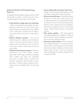 30	 The Integrated Grid© 2014 Electric Power Research Institute (EPRI), Inc.
Realize the Benefits of Distributed Energy
Resources
An Integrated Grid that enables a higher penetration of DER
offers benefits to operators, customers and society. These
examples illustrate the diverse nature of these benefits:
•	 Provide distribution voltage support and ride-through
– DER can provide distribution grid voltage and system
disturbance performance by riding through system
voltage and frequency disturbances to ensure reliability
of the overall system, provided there are effective
interconnection rules, smart inverters, or smart interface
systems.
•	 Optimize distribution operations – This can be
achieved through the coordinated control of distributed
resources, and using advanced inverters to enhance
voltage control and to balance the ratio of real and
reactive power needed to reduce losses and improve
system stability.
•	 Participate in demand response programs – Combining
communication and control expands customer
opportunities to alter energy use based on prevailing
system conditions and supply costs. Specifically
with respect to ancillary services, connectivity and
distribution management systems facilitate consumer
participation in demand response programs such as
dynamic pricing, interruptible tariffs, and direct load
control.
•	 Improve voltage quality and reduced system losses –
Included in this are improved voltage regulation overall
and a flatter voltage profile, while reducing losses.
•	 Reduce environmental impact – Renewable distributed
generation can reduce power system emissions, and
an integrated approach can avoid additional emissions
by reducing the need for emissions-producing backup
generation. Also contributing will be the aggregation
of low-emissions distributed resources such as energy
storage, combined heat and power, and demand
response.
•	 Defer capacity upgrades – With proper planning
and targeted deployment, the installation of DER may
defer the need for capacity upgrades for generation,
transmission and/or distribution systems.
•	 Improve power system resiliency – Within an integrated
grid, distributed generation can improve the power
system’s resiliency, supporting portions of the distribution
system during outages or enabling consumers to sustain
building services, at least in part. Key to doing this
safely and effectively is the seamless integration of the
existing grid and DER.
 