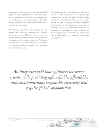The Integrated Grid	 35© 2014 Electric Power Research Institute (EPRI), Inc.
Demonstrations and modeling projects in areas where DER
deployment is not expected near term will use the analytics
and procedures developed in Phase II to ensure that results
can provide data and information that utilities will need for
planning investments in the system-wide implementation of
integrated grid technologies.
With research organizations and technology providers
working with distribution companies on individual
demonstration projects, EPRI can work to ensure that
findings and lessons learned are shared, and to consolidate
the evaluations of the different approaches. The lessons
learned from the real life demonstrations will be assembled
in a technology evaluation guidebook and information
resources and analysis tools.
New technologies for grid modernization will continue
to evolve as the transformation to an integrated grid
continues in this decade and beyond. The effort outlined
in Phase II and Phase III will not be a one-time event but
will set the stage for ongoing technology development
and optimization of the integrated grid concept. As new
technology evolves, a comprehensive framework for
assessment of the technology as outlined in Phases II and
III can support prudent investment for grid modernization
using a solid scientific rigor of assessment before system-
wide deployment.
An integrated grid that optimizes the power
system while providing safe, reliable, affordable,
and environmentally responsible electricity will
require global collaboration.
 