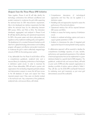 36	 The Integrated Grid© 2014 Electric Power Research Institute (EPRI), Inc.
Outputs from the Three-Phase EPRI Initiative
Taken together, Phases II and III will help identify the
technology combinations that will lead cost-effective and
prudent investment to modernize the grid while supporting
the technical basis for DER interconnection requirements.
Also to be developed are interface requirements that help
define the technical basis for the relationship between
DER owners, DSOs, and TSOs or ISOs. The information
developed, aggregated, and analyzed in Phases II and
III will help identify planning and operational requirements
for DER in the power system and inform policymakers and
regulators as they implement enabling policy and regulation.
The development of a consistent framework backed up with
data from a global technology demonstration and modeling
program will support cost effective and prudent investments
to modernize the grid in order to effectively integrate large
amounts of DER into the existing power system.
A key deliverable from the Phase II and III efforts will be
a comprehensive guidebook, analytical tools, and a
resource library for evaluating combinations of technologies
in distribution system circuits. In order to maximize the
value of these deliverables, EPRI will seek to partner with
organizations that are leading integrated grid-style analyses
and demonstration projects to ensure that all have access
to the full database of inputs and outputs from these
important projects even if they were not directly involved
in the technical work. Key components of the guidebook,
analytical tools, and resource library will include:
•	 Comprehensive descriptions of technological
approaches and how they can be applied in a
distribution system
•	 Modeling tools and approaches required to assess the
performance of the technical solutions
•	 Operational interface that will be required between
DER owners and DSOs
•	 Analytics to assess the hosting capacity of distribution
circuits
•	 Analytics to evaluate technology options and costs to
support greater penetration of DER
•	 Analytics to characterize the value of integrated grid
approaches beyond increasing feeder hosting capacity
A collaborative approach will be essential to develop the
comprehensive knowledge repository of costs, benefits,
performance and operational requirements of the multitude
of technical approaches that can be implemented in a given
distribution feeder for a specific level of DER integration. The
guidebook, analytical tools and resource library will build
on prior work of EPRI and other research organizations to
develop a portfolio of solution options outlined in Table 2.
They will also use the DOE/EPRI cost/benefit framework
for evaluating smart grid investments as part smart grid
demonstrations around the world [47].
 