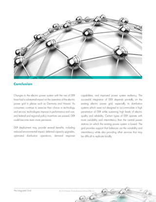 The Integrated Grid	 37© 2014 Electric Power Research Institute (EPRI), Inc.
Conclusion
Changes to the electric power system with the rise of DER
have had a substantial impact on the operation of the electric
power grid in places such as Germany and Hawaii. As
consumers continue to exercise their choice in technology
and service, technologies improve in performance and cost,
and federal and regional policy incentives are passed, DER
could become even more pervasive.
DER deployment may provide several benefits, including
reduced environmental impact, deferred capacity upgrades,
optimized distribution operations, demand response
capabilities, and improved power system resiliency. The
successful integration of DER depends pivotally on the
existing electric power grid, especially its distribution
systems which were not designed to accommodate a high
penetration of DER while sustaining high levels of electric
quality and reliability. Certain types of DER operate with
more variability and intermittency than the central power
stations on which the existing power system is based. The
grid provides support that balances out the variability and
intermittency while also providing other services that may
be difficult to replicate locally.
 