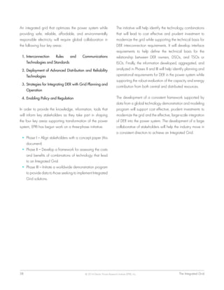 38	 The Integrated Grid© 2014 Electric Power Research Institute (EPRI), Inc.
An integrated grid that optimizes the power system while
providing safe, reliable, affordable, and environmentally
responsible electricity will require global collaboration in
the following four key areas:
1.	Interconnection Rules and Communications
Technologies and Standards
2.	Deployment of Advanced Distribution and Reliability
Technologies
3.	Strategies for Integrating DER with Grid Planning and
Operation
4.	Enabling Policy and Regulation
In order to provide the knowledge, information, tools that
will inform key stakeholders as they take part in shaping
the four key areas supporting transformation of the power
system, EPRI has begun work on a three-phase initiative:
•	 Phase I – Align stakeholders with a concept paper (this
document)
•	 Phase II – Develop a framework for assessing the costs
and benefits of combinations of technology that lead
to an Integrated Grid
•	 Phase III – Initiate a worldwide demonstration program
to provide data to those seeking to implement Integrated
Grid solutions.
The initiative will help identify the technology combinations
that will lead to cost effective and prudent investment to
modernize the grid while supporting the technical basis for
DER interconnection requirements. It will develop interface
requirements to help define the technical basis for the
relationship between DER owners, DSOs, and TSOs or
ISOs. Finally, the information developed, aggregated, and
analyzed in Phases II and III will help identify planning and
operational requirements for DER in the power system while
supporting the robust evaluation of the capacity and energy
contribution from both central and distributed resources.
The development of a consistent framework supported by
data from a global technology demonstration and modeling
program will support cost effective, prudent investments to
modernize the grid and the effective, large-scale integration
of DER into the power system. The development of a large
collaborative of stakeholders will help the industry move in
a consistent direction to achieve an Integrated Grid.
 