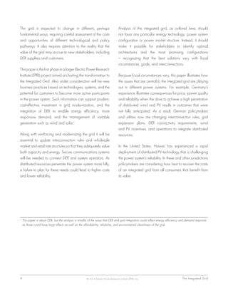 4	 The Integrated Grid© 2014 Electric Power Research Institute (EPRI), Inc.
The grid is expected to change in different, perhaps
fundamental ways, requiring careful assessment of the costs
and opportunities of different technological and policy
pathways. It also requires attention to the reality that the
value of the grid may accrue to new stakeholders, including
DER suppliers and customers.
This paper is the first phase in a larger Electric Power Research
Institute (EPRI) project aimed at charting the transformation to
the Integrated Grid. Also under consideration will be new
business practices based on technologies, systems, and the
potential for customers to become more active participants
in the power system. Such information can support prudent,
cost-effective investment in grid modernization, and the
integration of DER to enable energy efficiency, more
responsive demand, and the management of variable
generation such as wind and solar.1
Along with reinforcing and modernizing the grid it will be
essential to update interconnection rules and wholesale
market and retail rate structures so that they adequately value
both capacity and energy. Secure communications systems
will be needed to connect DER and system operators. As
distributed resources penetrate the power system more fully,
a failure to plan for these needs could lead to higher costs
and lower reliability.
Analysis of the integrated grid, as outlined here, should
not favor any particular energy technology, power system
configuration or power market structure. Instead, it should
make it possible for stakeholders to identify optimal
architectures and the most promising configurations
– recognizing that the best solutions vary with local
circumstances, goals, and interconnections.
Because local circumstances vary, this paper illustrates how
the issues that are central to the integrated grid are playing
out in different power systems. For example, Germany’s
experience illustrates consequences for price, power quality
and reliability when the drive to achieve a high penetration
of distributed wind and PV results in outcomes that were
not fully anticipated. As a result, German policymakers
and utilities now are changing interconnection rules, grid
expansion plans, DER connectivity requirements, wind
and PV incentives, and operations to integrate distributed
resources.
In the United States, Hawaii has experienced a rapid
deployment of distributed PV technology that is challenging
the power system’s reliability. In these and other jurisdictions
policymakers are considering how best to recover the costs
of an integrated grid from all consumers that benefit from
its value.
1
This paper is about DER, but the analysis is mindful of the ways that DER and grid integration could affect energy efficiency and demand response
as those could have large effects as well on the affordability, reliability, and environmental cleanliness of the grid.
 
