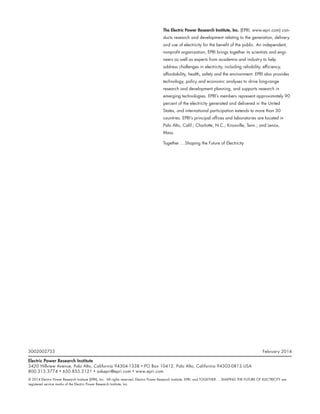 The Electric Power Research Institute, Inc. (EPRI, www.epri.com) con-
ducts research and development relating to the generation, delivery
and use of electricity for the benefit of the public. An independent,
nonprofit organization, EPRI brings together its scientists and engi-
neers as well as experts from academia and industry to help
address challenges in electricity, including reliability, efficiency,
affordability, health, safety and the environment. EPRI also provides
technology, policy and economic analyses to drive long-range
research and development planning, and supports research in
emerging technologies. EPRI’s members represent approximately 90
percent of the electricity generated and delivered in the United
States, and international participation extends to more than 30
countries. EPRI’s principal offices and laboratories are located in
Palo Alto, Calif.; Charlotte, N.C.; Knoxville, Tenn.; and Lenox,
Mass.
Together . . . Shaping the Future of Electricity
3002002733	 February 2014
Electric Power Research Institute
3420 Hillview Avenue, Palo Alto, California 94304-1338 • PO Box 10412, Palo Alto, California 94303-0813 USA
800.313.3774 • 650.855.2121 • askepri@epri.com • www.epri.com
© 2014 Electric Power Research Institute (EPRI), Inc. All rights reserved. Electric Power Research Institute, EPRI, and TOGETHER . . . SHAPING THE FUTURE OF ELECTRICITY are
registered service marks of the Electric Power Research Institute, Inc.
 