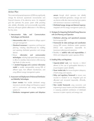 The Integrated Grid	 5© 2014 Electric Power Research Institute (EPRI), Inc.
Action Plan
The current and projected expansion of DER may significantly
change the technical, operational, environmental, and
financial character of the electricity sector. An integrated
grid that optimizes the power system while providing
safe, reliable, affordable, and environmentally responsible
electricity will require global collaboration in the following
four key areas:
1.	Interconnection Rules and Communications
Technologies and Standards
•	Interconnection rules that preserve voltage support
and grid management
•	Situational awareness in operations and long term
planning, including rules-of-the-road for installing
and operating distributed generation and storage
devices
•	Robust information and communication
technologies, including high-speed data processing,
to allow for seamless interconnection while assuring
high levels of cyber security
•	A standard language and a common information
model to enable interoperability among DER of
different types, from different manufacturers, and
using different energy management systems
2.	Assessment and Deployment of Advanced Distribution
and Reliability Technologies
•	Smart inverters that enable distributed energy
resources to provide voltage and frequency support
and to communicate with energy management
systems [1]
•	Distribution management systems and ubiquitous
sensors through which operators can reliably
integrate distributed generation, storage and end-
use devices while also interconnecting those systems
with transmission resources in real time [2]
•	Distributed energy storage and demand response,
integrated with the energy management system [3]
3.	Strategies for Integrating Distributed Energy Resources
with Grid Planning and Operation
•	Distribution planning and operational processes
that incorporate DER
•	Frameworks for data exchange and coordination
among DER owners, distribution system operators
(DSOs) and organizations responsible for
transmission planning and operations
•	Flexibility to redefine roles and responsibilities of
DSOs and independent system operators (ISOs)
4.	Enabling Policy and Regulation
•	Capacity-related costs must become a distinct
element of the cost of grid-supplied electricity to
ensure long-term system reliability
•	Power market rules that ensure long-term adequacy
of both energy and capacity
•	Policy and regulatory framework to ensure costs
incurred to transform to an integrated grid are
allocated and recovered responsibly, efficiently,
and equitably
•	New market frameworks using economics and
engineering to equip investors and other stakeholders
in assessing potential contributions of distributed
resources to system capacity and energy costs
 